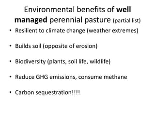 Environmental benefits of well
managed perennial pasture (partial list)
• Resilient to climate change (weather extremes)
• Builds soil (opposite of erosion)
• Biodiversity (plants, soil life, wildlife)
• Reduce GHG emissions, consume methane
• Carbon sequestration!!!!
 