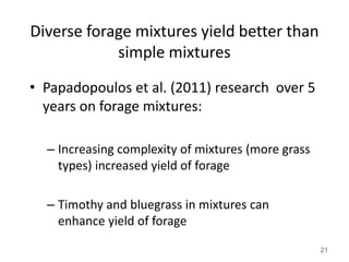 21
Diverse forage mixtures yield better than
simple mixtures
• Papadopoulos et al. (2011) research over 5
years on forage mixtures:
– Increasing complexity of mixtures (more grass
types) increased yield of forage
– Timothy and bluegrass in mixtures can
enhance yield of forage
 
