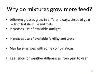 Why do mixtures grow more feed?
• Different grasses grow in different ways, times of year
– Both leaf structure and roots
• Increases use of available sunlight
• Increases use of available fertility and water
• May be synergies with some combinations
• Resilience for weather differences from year to year
22
 