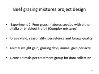 27
Beef grazing mixtures project design
• Experiment 2: Four grass mixtures seeded with either
alfalfa or birdsfoot trefoil (Complex mixtures)
• forage yield, seasonality, persistence and forage quality
• Animal weight gain, grazing days, animal gain per acre
• 4 core animals per treatment group for data collection
 
