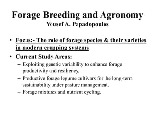 Forage Breeding and Agronomy
Yousef A. Papadopoulos
• Focus:- The role of forage species & their varieties
in modern cropping systems
• Current Study Areas:
– Exploiting genetic variability to enhance forage
productivity and resiliency.
– Productive forage legume cultivars for the long-term
sustainability under pasture management.
– Forage mixtures and nutrient cycling.
 