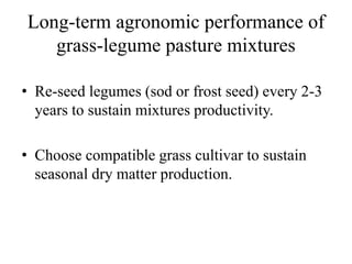 Long-term agronomic performance of
grass-legume pasture mixtures
• Re-seed legumes (sod or frost seed) every 2-3
years to sustain mixtures productivity.
• Choose compatible grass cultivar to sustain
seasonal dry matter production.
 
