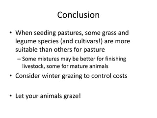 Conclusion
• When seeding pastures, some grass and
legume species (and cultivars!) are more
suitable than others for pasture
– Some mixtures may be better for finishing
livestock, some for mature animals
• Consider winter grazing to control costs
• Let your animals graze!
 