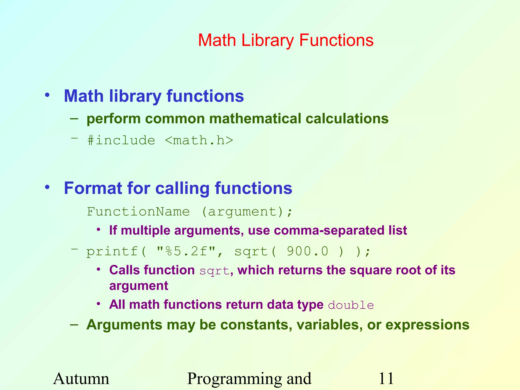 Math Library Functions


• Math library functions
   – perform common mathematical calculations
   – #include <math.h>


• Format for calling functions
     FunctionName (argument);
      • If multiple arguments, use comma-separated list
   – printf( "%5.2f", sqrt( 900.0 ) );
      • Calls function sqrt, which returns the square root of its
        argument
      • All math functions return data type double
   – Arguments may be constants, variables, or expressions


 Autumn             Programming and                 11
 