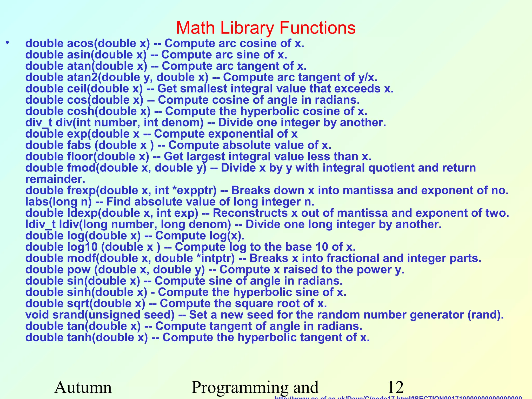 Math Library Functions
•   double acos(double x) -- Compute arc cosine of x.
    double asin(double x) -- Compute arc sine of x.
    double atan(double x) -- Compute arc tangent of x.
    double atan2(double y, double x) -- Compute arc tangent of y/x.
    double ceil(double x) -- Get smallest integral value that exceeds x.
    double cos(double x) -- Compute cosine of angle in radians.
    double cosh(double x) -- Compute the hyperbolic cosine of x.
    div_t div(int number, int denom) -- Divide one integer by another.
    double exp(double x -- Compute exponential of x
    double fabs (double x ) -- Compute absolute value of x.
    double floor(double x) -- Get largest integral value less than x.
    double fmod(double x, double y) -- Divide x by y with integral quotient and return
    remainder.
    double frexp(double x, int *expptr) -- Breaks down x into mantissa and exponent of no.
    labs(long n) -- Find absolute value of long integer n.
    double ldexp(double x, int exp) -- Reconstructs x out of mantissa and exponent of two.
    ldiv_t ldiv(long number, long denom) -- Divide one long integer by another.
    double log(double x) -- Compute log(x).
    double log10 (double x ) -- Compute log to the base 10 of x.
    double modf(double x, double *intptr) -- Breaks x into fractional and integer parts.
    double pow (double x, double y) -- Compute x raised to the power y.
    double sin(double x) -- Compute sine of angle in radians.
    double sinh(double x) - Compute the hyperbolic sine of x.
    double sqrt(double x) -- Compute the square root of x.
    void srand(unsigned seed) -- Set a new seed for the random number generator (rand).
    double tan(double x) -- Compute tangent of angle in radians.
    double tanh(double x) -- Compute the hyperbolic tangent of x.



         Autumn                  Programming and                    12
 