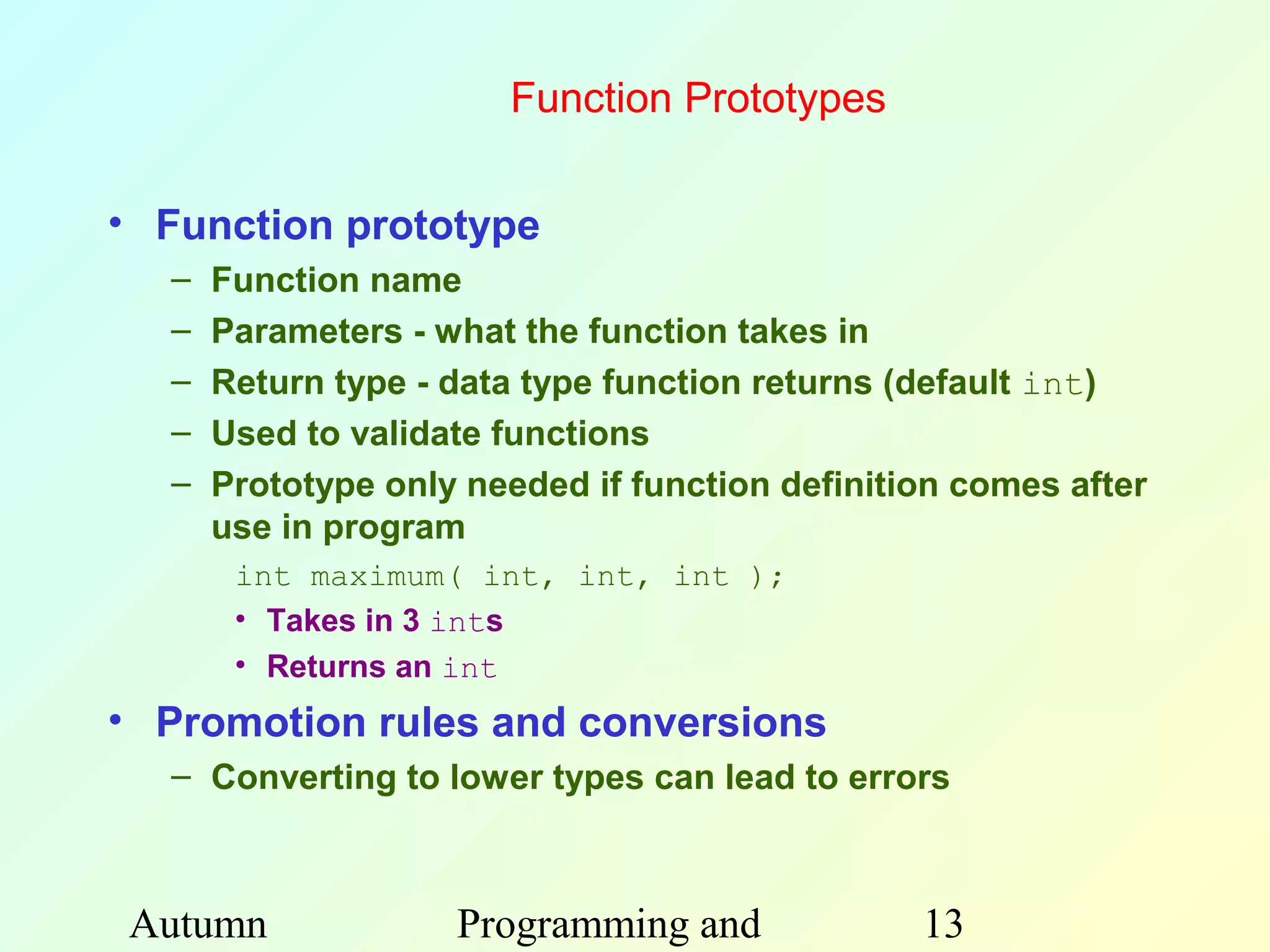 Function Prototypes

• Function prototype
  –   Function name
  –   Parameters - what the function takes in
  –   Return type - data type function returns (default int)
  –   Used to validate functions
  –   Prototype only needed if function definition comes after
      use in program
       int maximum( int, int, int );
       • Takes in 3 ints
       • Returns an int
• Promotion rules and conversions
  – Converting to lower types can lead to errors



Autumn              Programming and             13
 