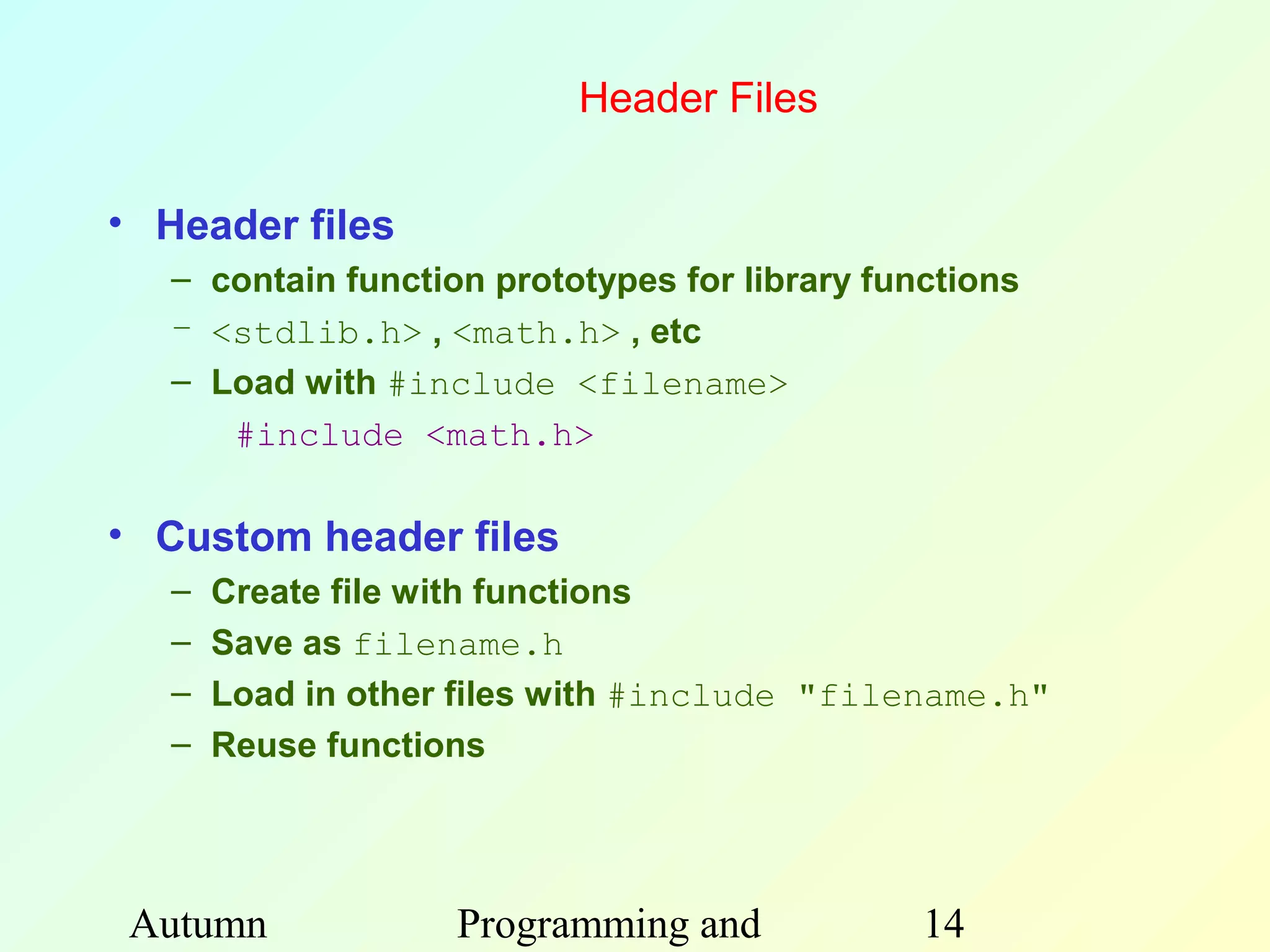 Header Files

• Header files
   – contain function prototypes for library functions
   – <stdlib.h> , <math.h> , etc
   – Load with #include <filename>
      #include <math.h>

• Custom header files
   –   Create file with functions
   –   Save as filename.h
   –   Load in other files with #include "filename.h"
   –   Reuse functions




 Autumn             Programming and             14
 