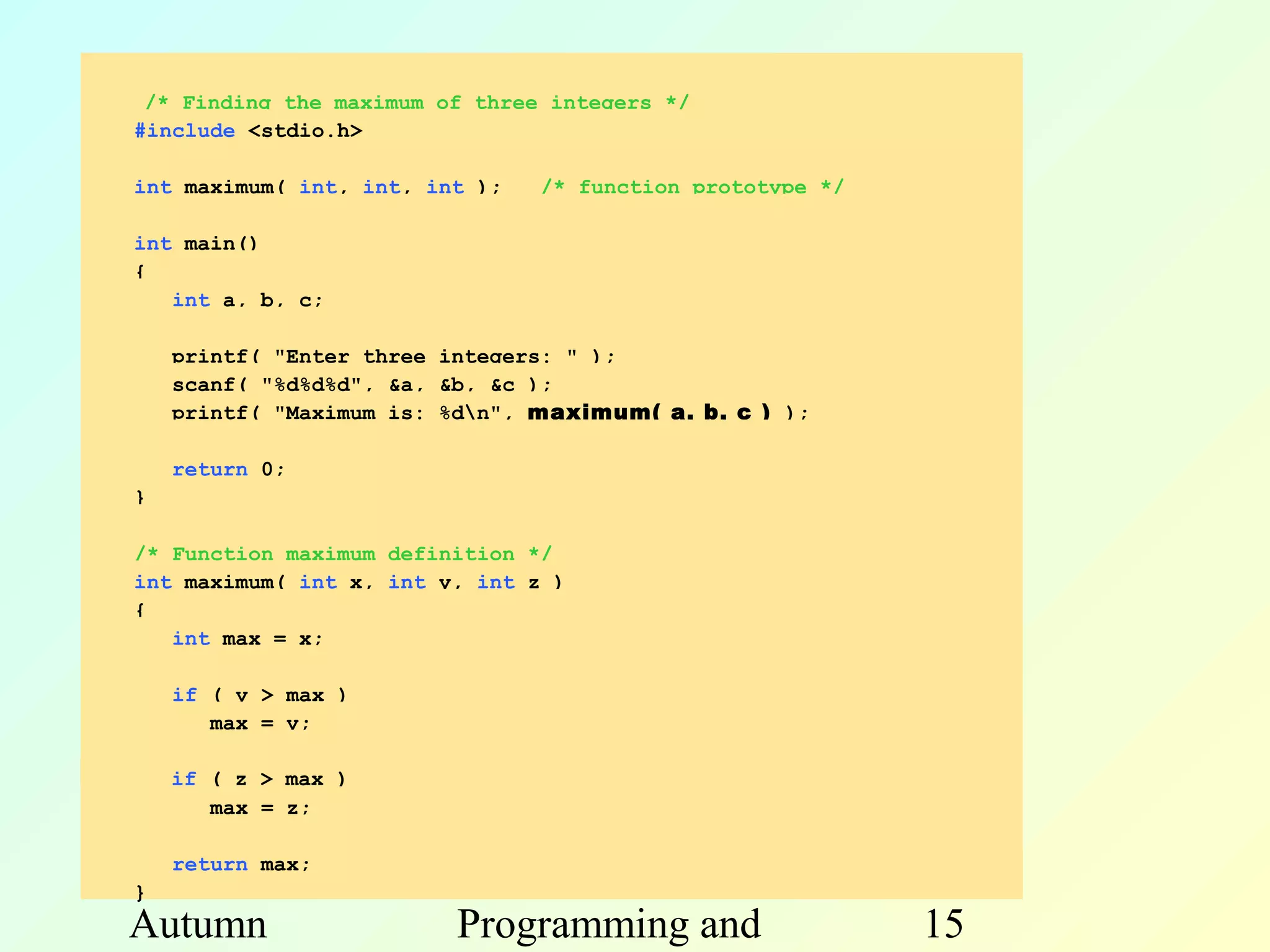 /* Finding the maximum of three integers */
#include <stdio.h>

int maximum( int, int, int );   /* function prototype */

int main()
{
   int a, b, c;

    printf( "Enter three integers: " );
    scanf( "%d%d%d", &a, &b, &c );
    printf( "Maximum is: %dn", maximum( a, b, c ) );

    return 0;
}

/* Function maximum definition */
int maximum( int x, int y, int z )
{
   int max = x;

    if ( y > max )
       max = y;

    if ( z > max )
       max = z;

    return max;
}
Autumn                   Programming and                   15
 
