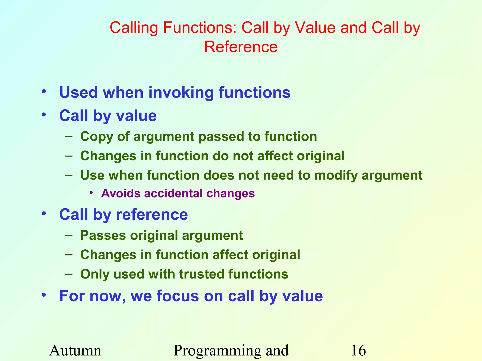 Calling Functions: Call by Value and Call by
                       Reference

• Used when invoking functions
• Call by value
   – Copy of argument passed to function
   – Changes in function do not affect original
   – Use when function does not need to modify argument
      • Avoids accidental changes
• Call by reference
   – Passes original argument
   – Changes in function affect original
   – Only used with trusted functions
• For now, we focus on call by value


 Autumn             Programming and         16
 