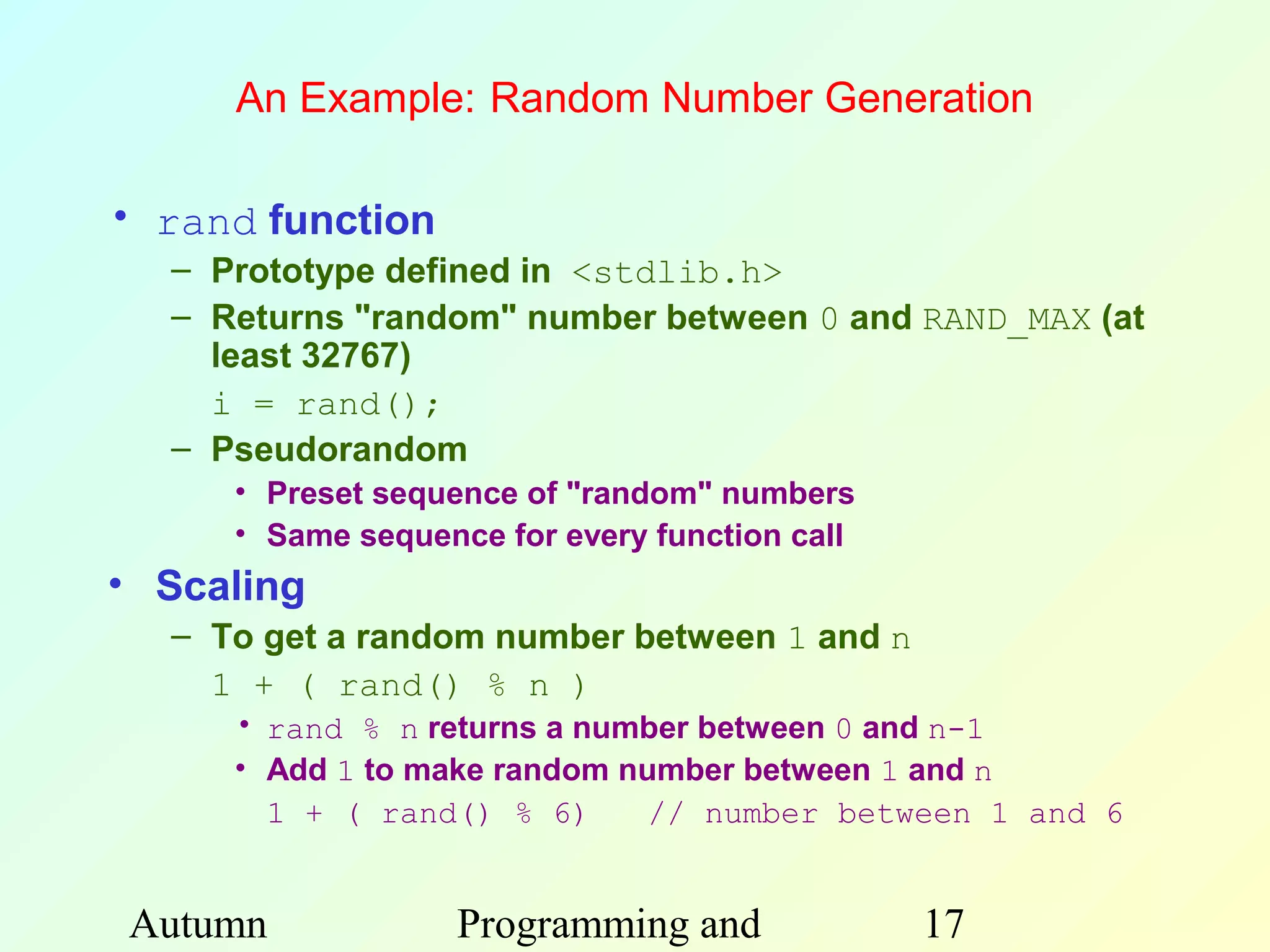 An Example: Random Number Generation

• rand function
  – Prototype defined in <stdlib.h>
  – Returns "random" number between 0 and RAND_MAX (at
    least 32767)
    i = rand();
  – Pseudorandom
     • Preset sequence of "random" numbers
     • Same sequence for every function call
• Scaling
  – To get a random number between 1 and n
    1 + ( rand() % n )
     • rand % n returns a number between 0 and n-1
     • Add 1 to make random number between 1 and n
       1 + ( rand() % 6)      // number between 1 and 6


Autumn            Programming and              17
 