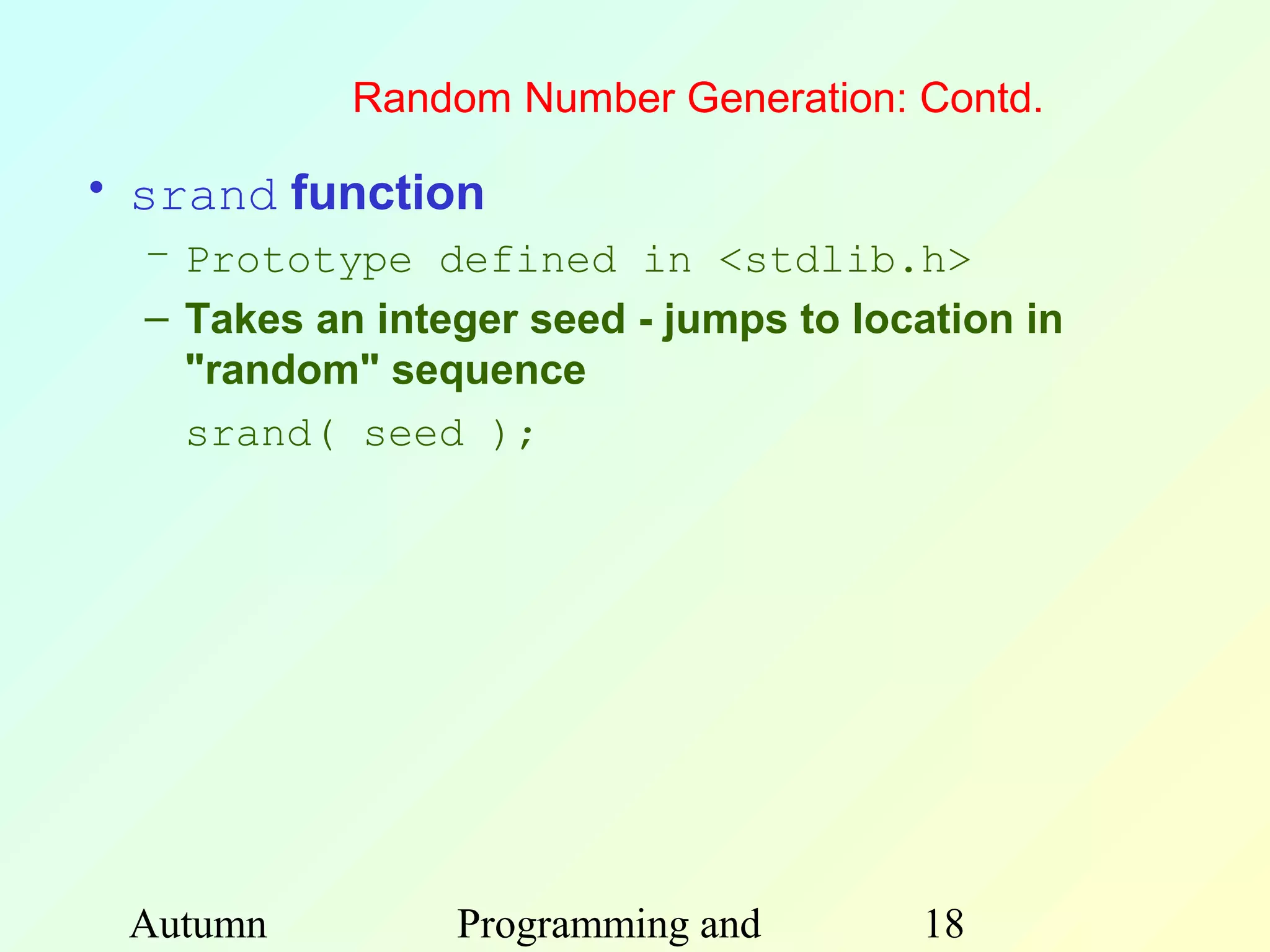 Random Number Generation: Contd.

• srand function
  – Prototype defined in <stdlib.h>
  – Takes an integer seed - jumps to location in
    "random" sequence
    srand( seed );




 Autumn          Programming and        18
 