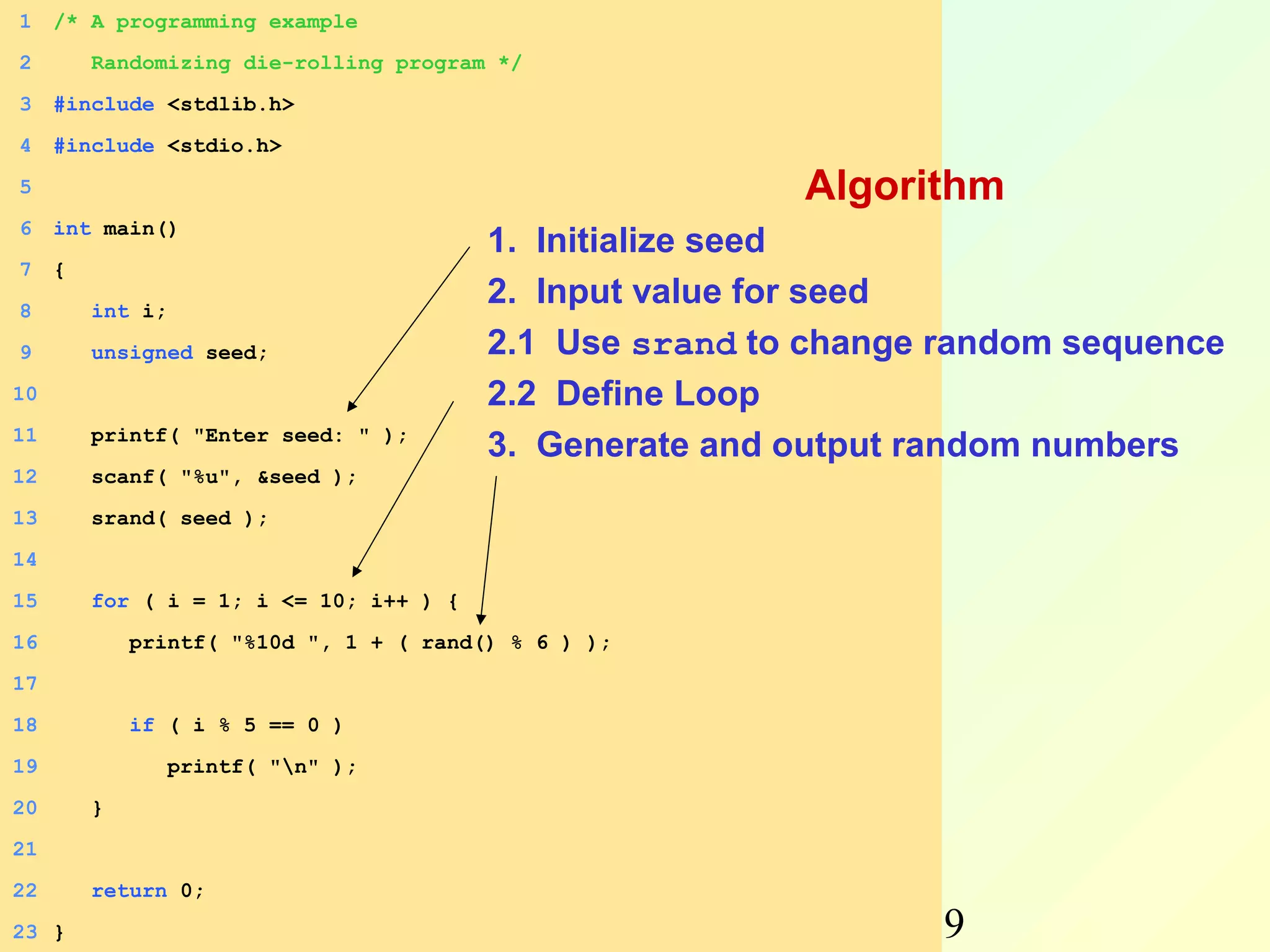 1    /* A programming example
2        Randomizing die-rolling program */
3    #include <stdlib.h>
4    #include <stdio.h>
5                                                        Algorithm
6    int main()
                                         1. Initialize seed
7    {
8        int i;
                                         2. Input value for seed
9        unsigned seed;                  2.1 Use srand to change random sequence
10                                       2.2 Define Loop
11       printf( "Enter seed: " );
                                         3. Generate and output random numbers
12       scanf( "%u", &seed );
13       srand( seed );
14
15       for ( i = 1; i <= 10; i++ ) {
16           printf( "%10d ", 1 + ( rand() % 6 ) );
17
18           if ( i % 5 == 0 )
19                printf( "n" );
20       }
21
22       return 0;
23 }         Autumn                   Programming and           19
 