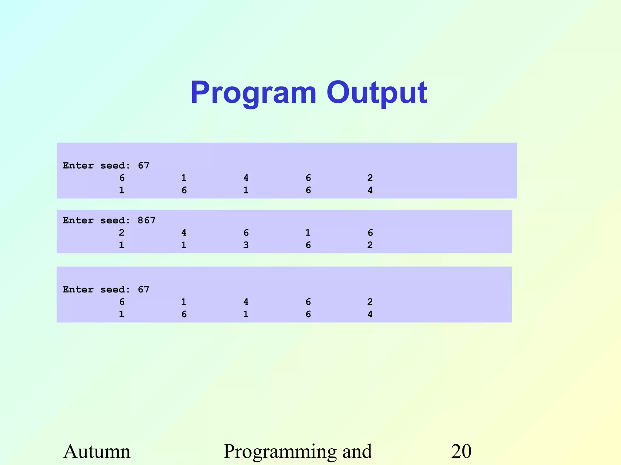 Program Output

Enter seed: 67
         6        1      4     6     2
         1        6      1     6     4

Enter seed: 867
         2        4      6     1     6
         1        1      3     6     2



Enter seed: 67
         6        1      4     6     2
         1        6      1     6     4




Autumn                 Programming and   20
 