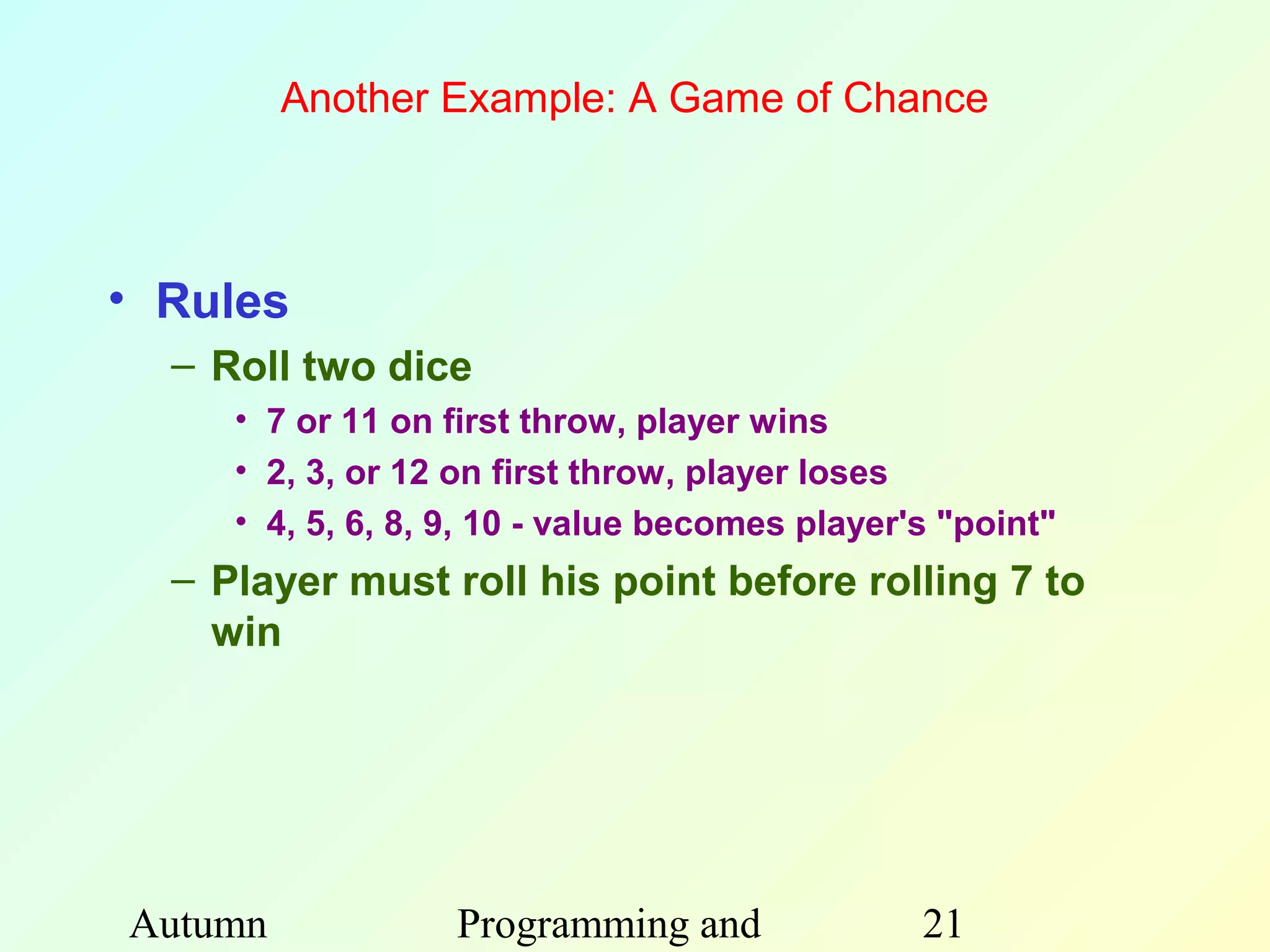 Another Example: A Game of Chance



• Rules
  – Roll two dice
     • 7 or 11 on first throw, player wins
     • 2, 3, or 12 on first throw, player loses
     • 4, 5, 6, 8, 9, 10 - value becomes player's "point"
  – Player must roll his point before rolling 7 to
    win




Autumn             Programming and              21
 