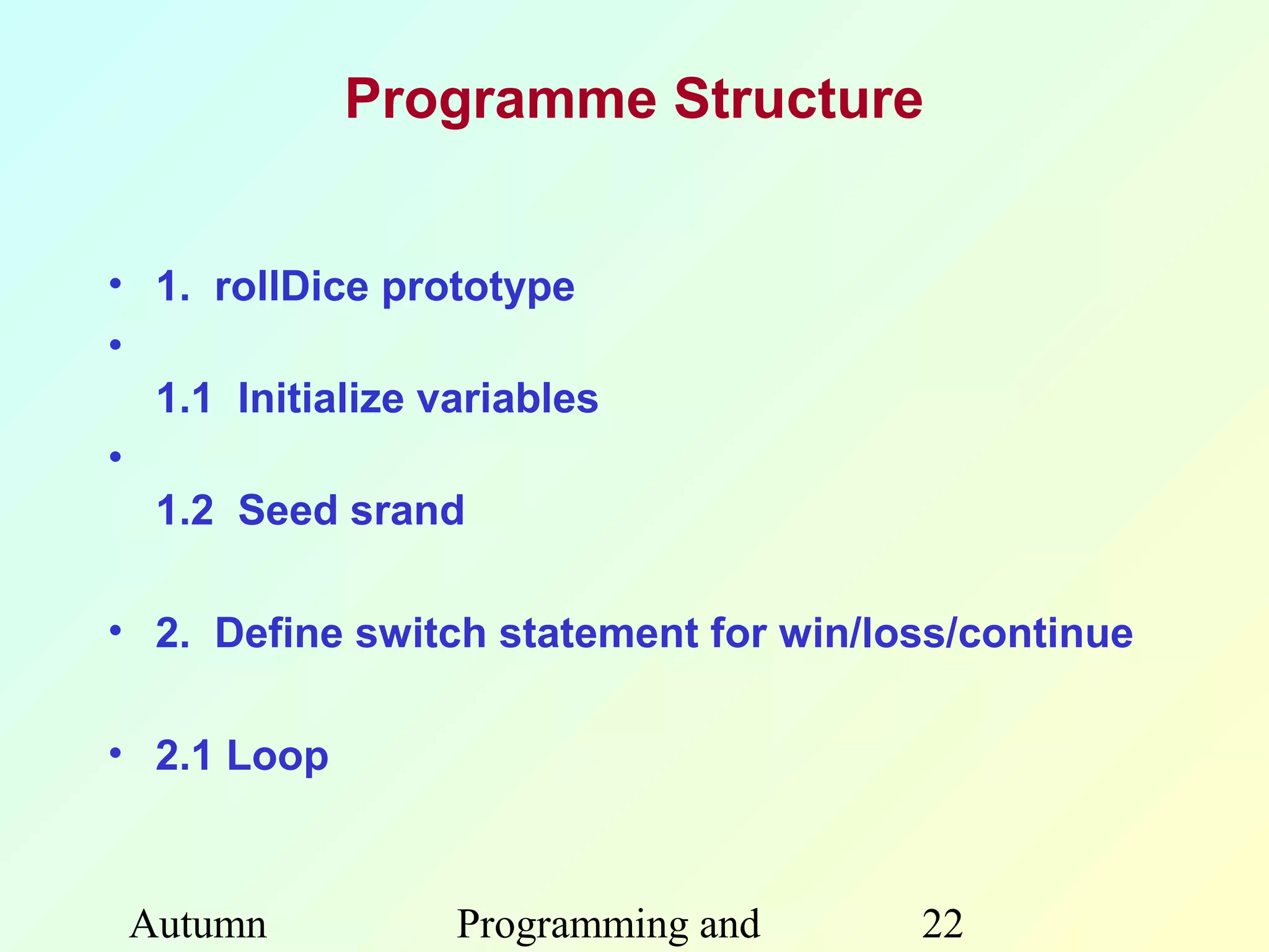 Programme Structure


• 1. rollDice prototype
•
  1.1 Initialize variables
•
  1.2 Seed srand

• 2. Define switch statement for win/loss/continue

• 2.1 Loop



 Autumn           Programming and      22
 