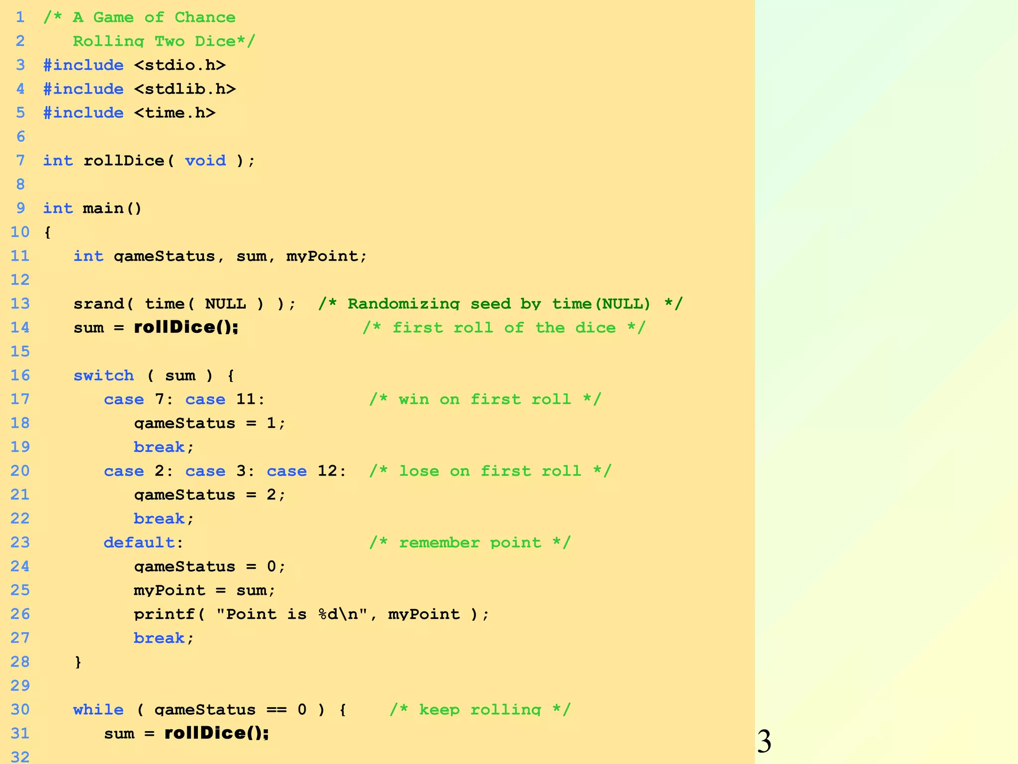 1   /* A Game of Chance
 2      Rolling Two Dice*/
 3   #include <stdio.h>
 4   #include <stdlib.h>
 5   #include <time.h>
 6
 7   int rollDice( void );
 8
 9   int main()
10   {
11      int gameStatus, sum, myPoint;
12
13      srand( time( NULL ) );   /* Randomizing seed by time(NULL) */
14      sum = rollDice();            /* first roll of the dice */
15
16      switch ( sum ) {
17         case 7: case 11:          /* win on first roll */
18            gameStatus = 1;
19            break;
20         case 2: case 3: case 12: /* lose on first roll */
21            gameStatus = 2;
22            break;
23         default:                  /* remember point */
24            gameStatus = 0;
25            myPoint = sum;
26            printf( "Point is %dn", myPoint );
27            break;
28      }
29
30      while ( gameStatus == 0 ) {     /* keep rolling */
           sum = rollDice();
31
32
          Autumn                      Programming and                   23
 