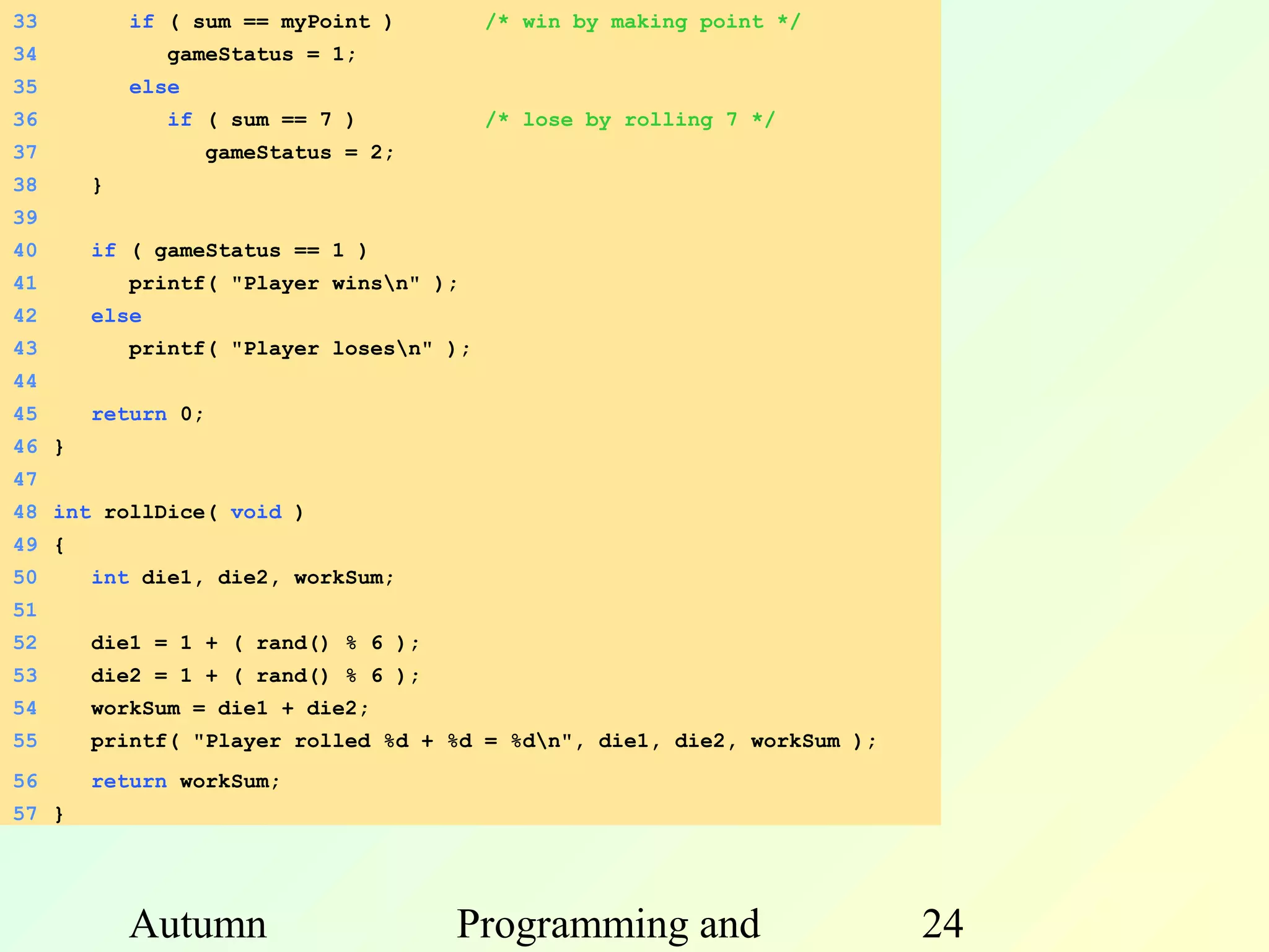 33         if ( sum == myPoint )         /* win by making point */
34            gameStatus = 1;
35         else
36            if ( sum == 7 )            /* lose by rolling 7 */
37                 gameStatus = 2;
38     }
39
40     if ( gameStatus == 1 )
41         printf( "Player winsn" );
42     else
43         printf( "Player losesn" );
44
45     return 0;
46 }
47
48 int rollDice( void )
49 {
50     int die1, die2, workSum;
51
52     die1 = 1 + ( rand() % 6 );
53     die2 = 1 + ( rand() % 6 );
54     workSum = die1 + die2;
55
56
                                2.2 Print win/loss
       printf( "Player rolled %d + %d = %dn", die1, die2, workSum );
       return workSum;
57 }




           Autumn                    Programming and                    24
 