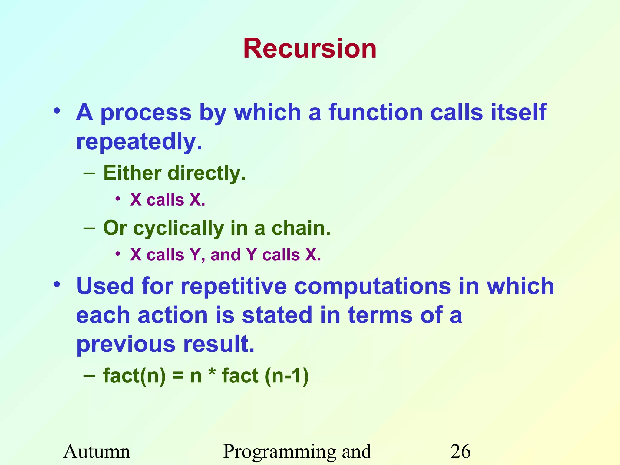Recursion

• A process by which a function calls itself
  repeatedly.
  – Either directly.
     • X calls X.
  – Or cyclically in a chain.
     • X calls Y, and Y calls X.
• Used for repetitive computations in which
  each action is stated in terms of a
  previous result.
  – fact(n) = n * fact (n-1)


Autumn              Programming and   26
 