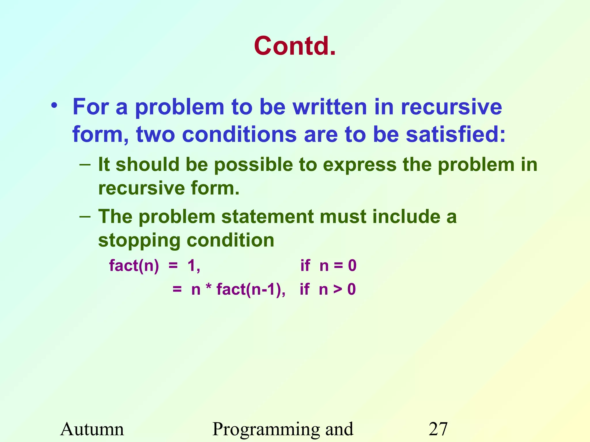 Contd.

• For a problem to be written in recursive
  form, two conditions are to be satisfied:
  – It should be possible to express the problem in
    recursive form.
  – The problem statement must include a
    stopping condition
     fact(n) = 1,             if n = 0
             = n * fact(n-1), if n > 0




Autumn            Programming and        27
 