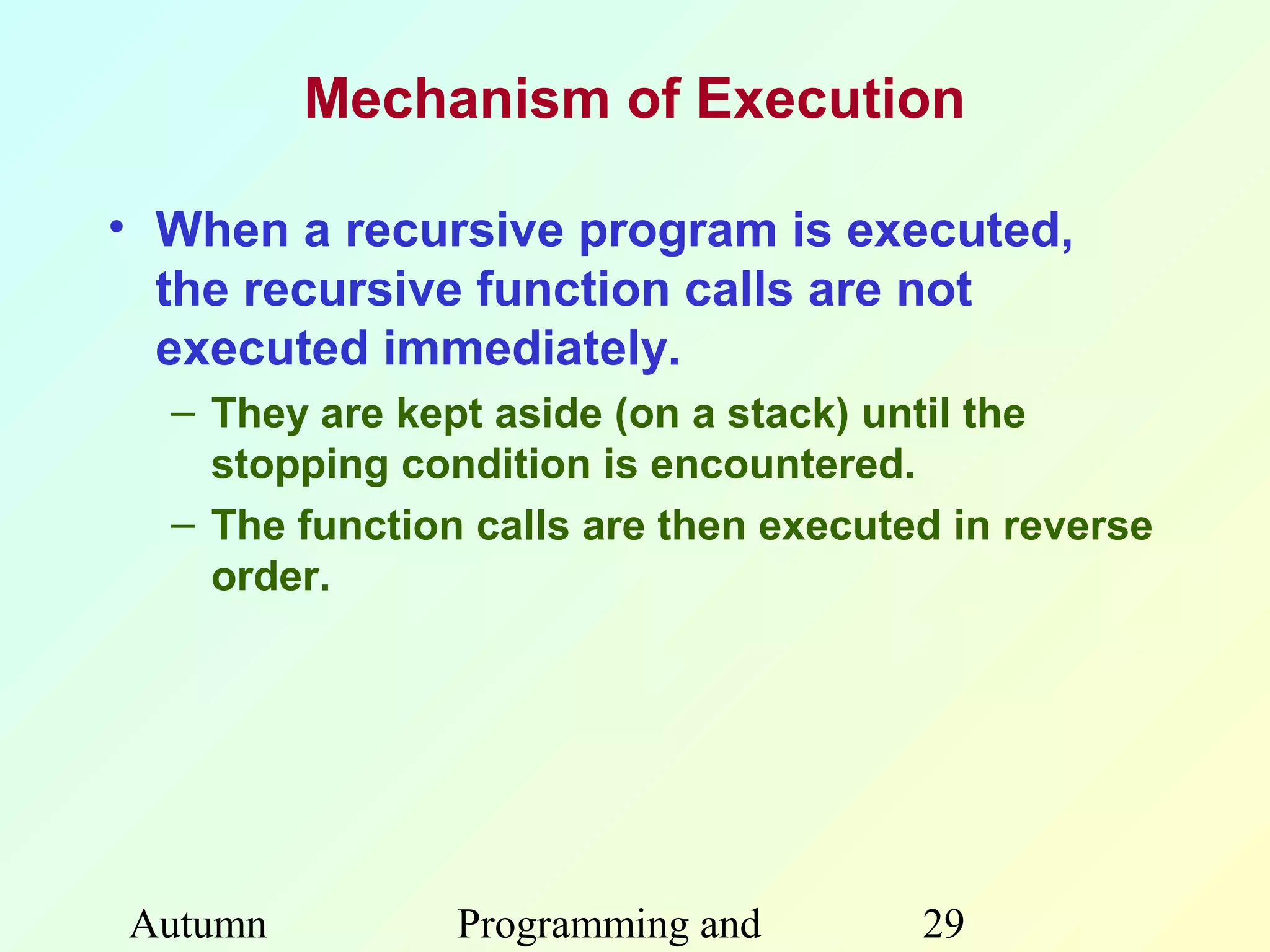 Mechanism of Execution

• When a recursive program is executed,
  the recursive function calls are not
  executed immediately.
  – They are kept aside (on a stack) until the
    stopping condition is encountered.
  – The function calls are then executed in reverse
    order.




Autumn          Programming and        29
 
