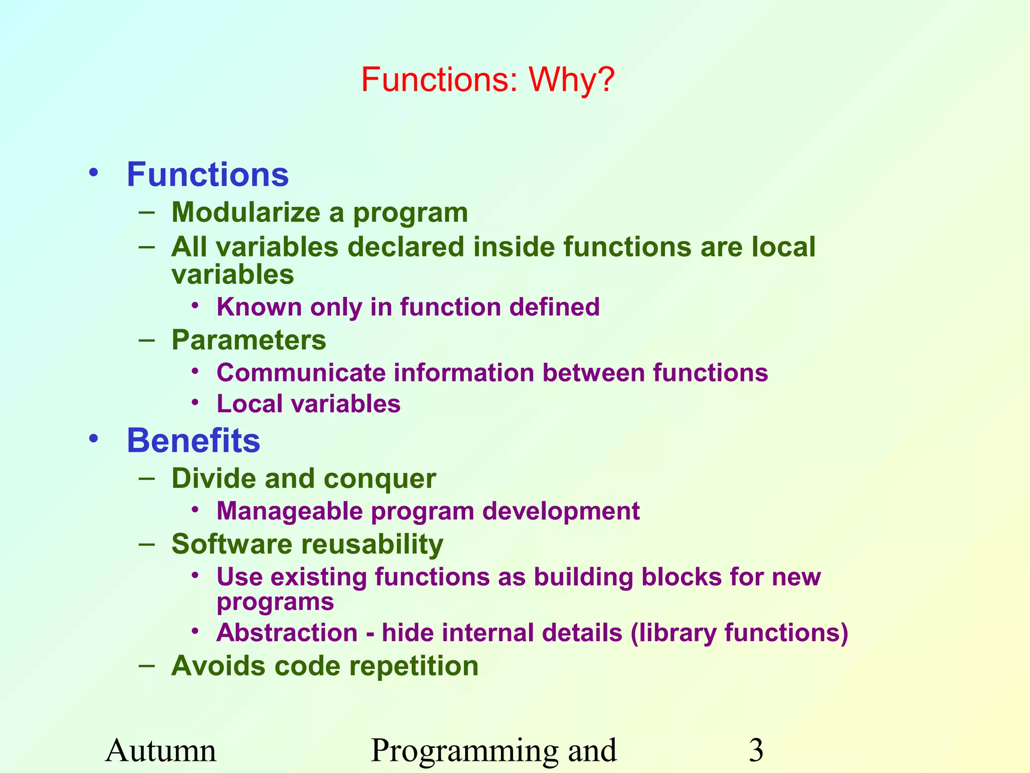 Functions: Why?

• Functions
  – Modularize a program
  – All variables declared inside functions are local
    variables
     • Known only in function defined
  – Parameters
     • Communicate information between functions
     • Local variables
• Benefits
  – Divide and conquer
     • Manageable program development
  – Software reusability
     • Use existing functions as building blocks for new
       programs
     • Abstraction - hide internal details (library functions)
  – Avoids code repetition


Autumn              Programming and                  3
 