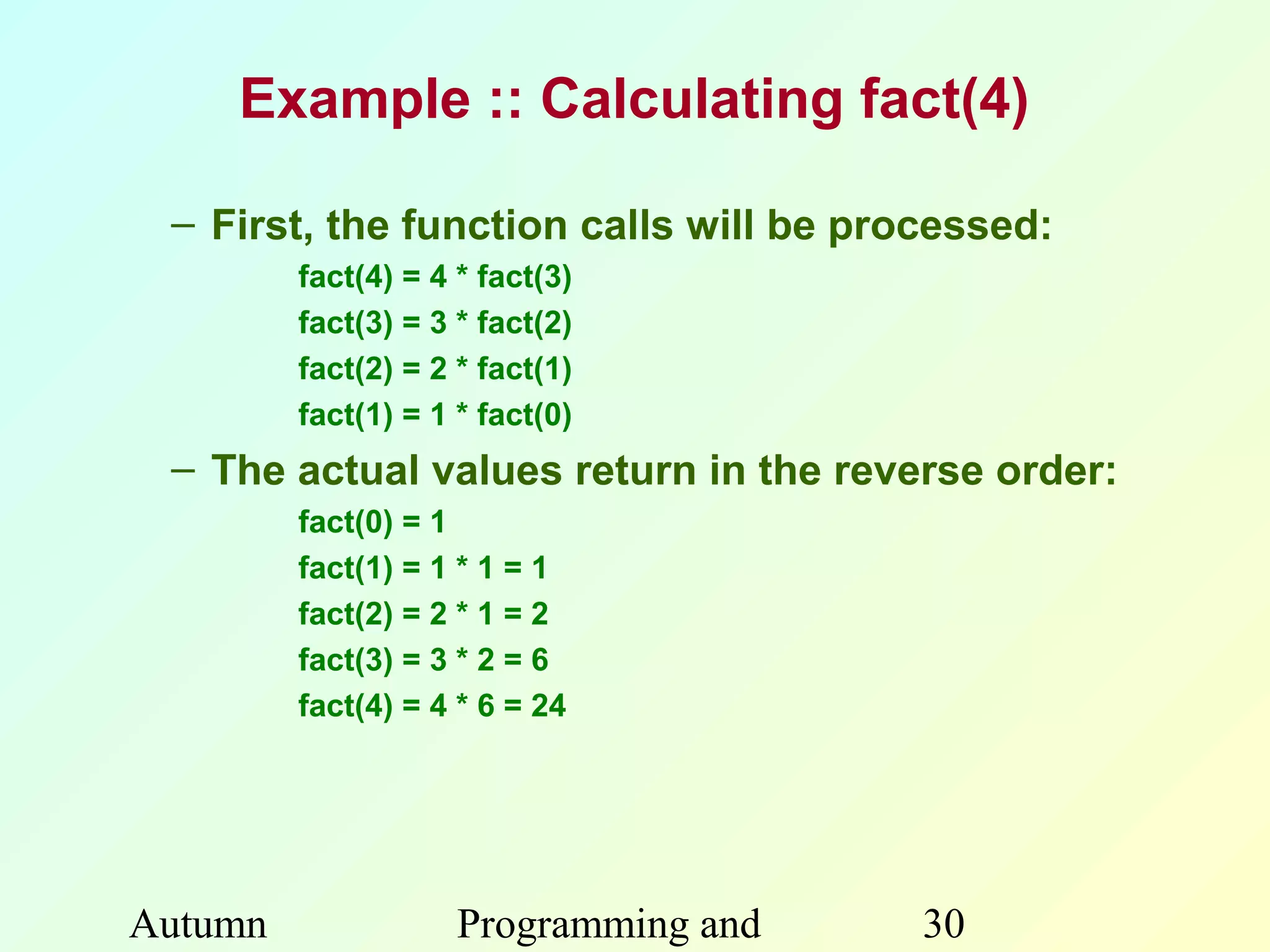 Example :: Calculating fact(4)

 – First, the function calls will be processed:
         fact(4) = 4 * fact(3)
         fact(3) = 3 * fact(2)
         fact(2) = 2 * fact(1)
         fact(1) = 1 * fact(0)
 – The actual values return in the reverse order:
         fact(0) = 1
         fact(1) = 1 * 1 = 1
         fact(2) = 2 * 1 = 2
         fact(3) = 3 * 2 = 6
         fact(4) = 4 * 6 = 24




Autumn               Programming and    30
 