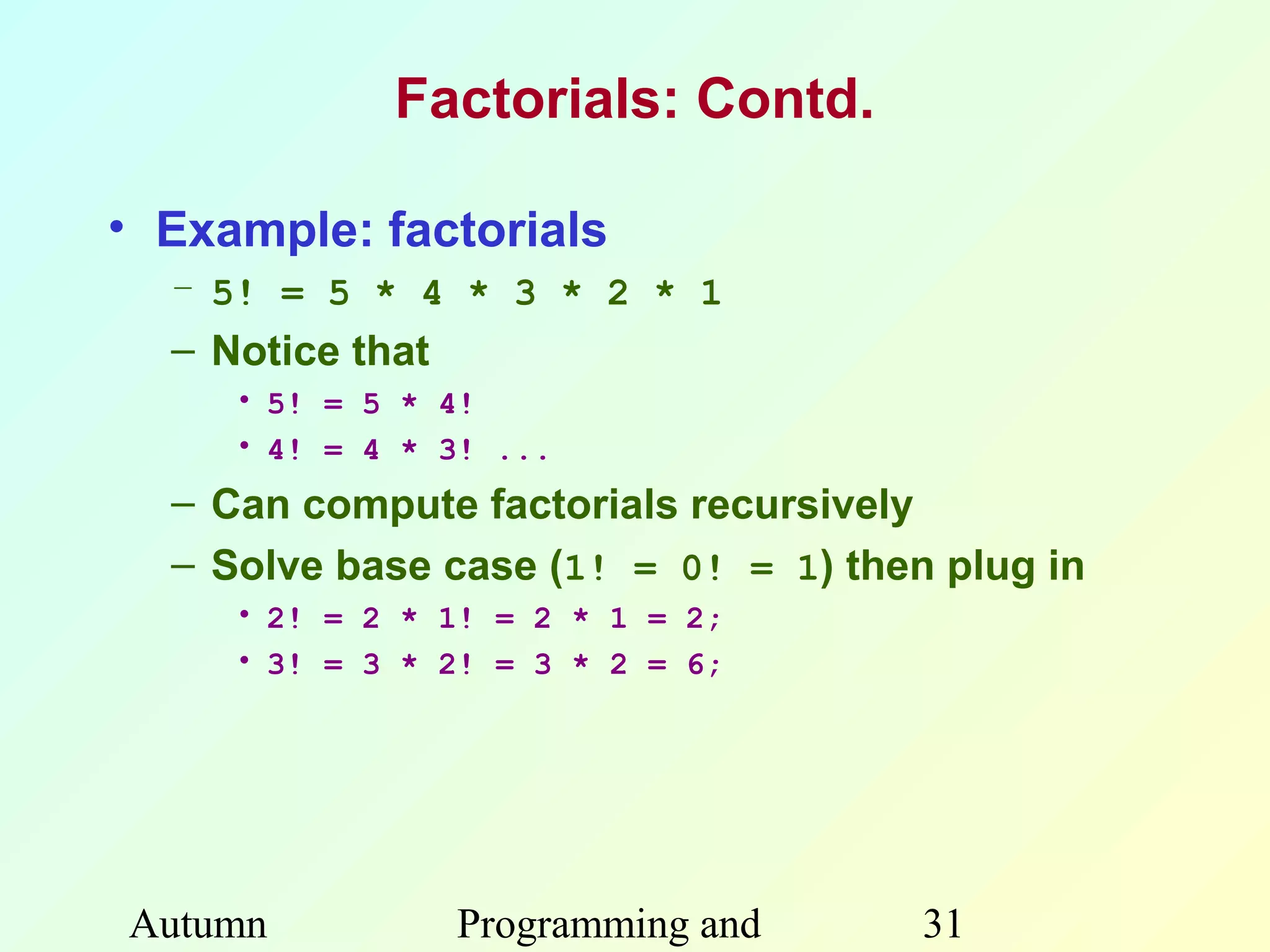 Factorials: Contd.

• Example: factorials
  – 5! = 5 * 4 * 3 * 2 * 1
  – Notice that
     • 5! = 5 * 4!
     • 4! = 4 * 3! ...
  – Can compute factorials recursively
  – Solve base case (1! = 0! = 1) then plug in
     • 2! = 2 * 1! = 2 * 1 = 2;
     • 3! = 3 * 2! = 3 * 2 = 6;




Autumn            Programming and     31
 