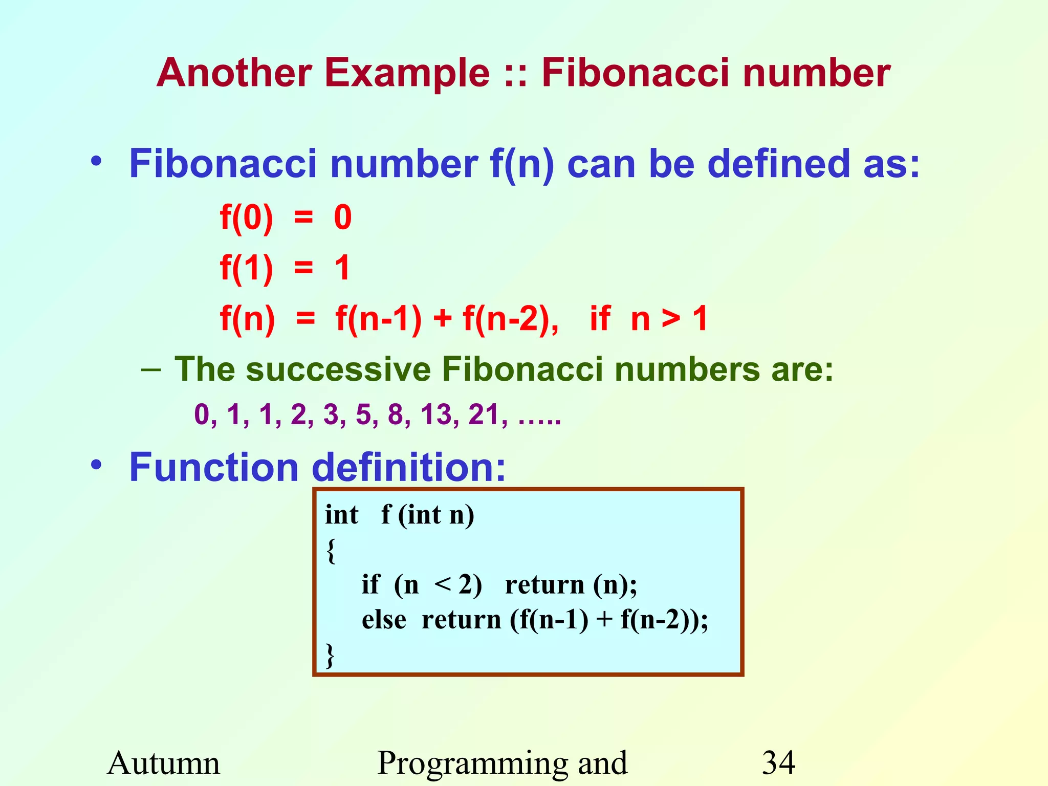 Another Example :: Fibonacci number

• Fibonacci number f(n) can be defined as:
      f(0) = 0
      f(1) = 1
      f(n) = f(n-1) + f(n-2), if n > 1
  – The successive Fibonacci numbers are:
     0, 1, 1, 2, 3, 5, 8, 13, 21, …..
• Function definition:
                int f (int n)
                {
                   if (n < 2) return (n);
                   else return (f(n-1) + f(n-2));
                }


Autumn              Programming and                 34
 