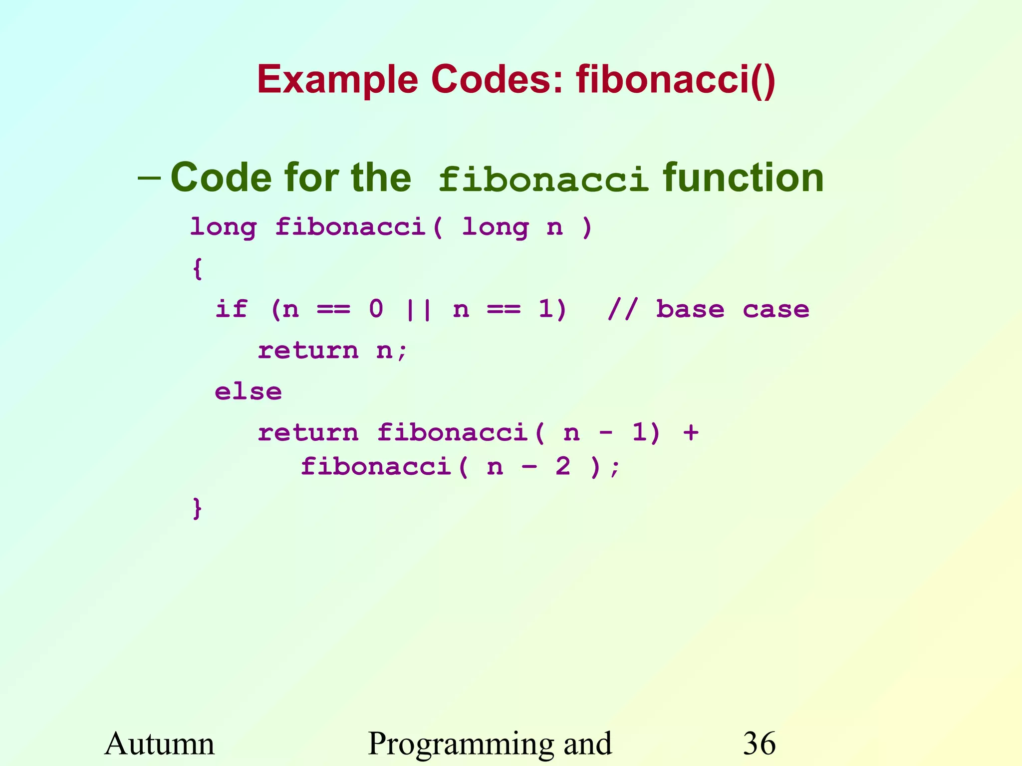 Example Codes: fibonacci()

 – Code for the fibonacci function
    long fibonacci( long n )
    {
      if (n == 0 || n == 1) // base case
        return n;
      else
        return fibonacci( n - 1) +
           fibonacci( n – 2 );
    }




Autumn        Programming and       36
 