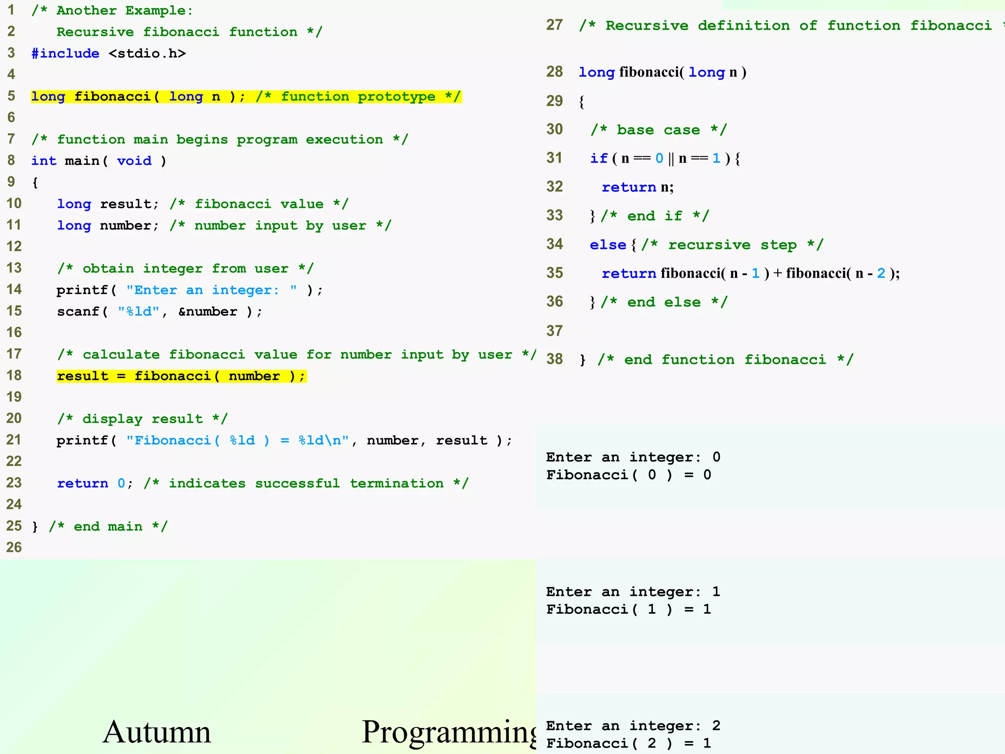 1    /* Another Example:
2       Recursive fibonacci function */                          27 /* Recursive definition of function fibonacci *
3    #include <stdio.h>
4                                                                28 long fibonacci( long n )
5    long fibonacci( long n ); /* function prototype */          29 {
6
                                                                 30     /* base case */
7    /* function main begins program execution */
8    int main( void )                                            31     if ( n == 0 || n == 1 ) {
9    {                                                           32      return n;
10      long result; /* fibonacci value */
                                                                 33     } /* end if */
11      long number; /* number input by user */
12                                                               34     else { /* recursive step */
13      /* obtain integer from user */                           35      return fibonacci( n - 1 ) + fibonacci( n - 2 );
14      printf( "Enter an integer: " );
                                                                 36     } /* end else */
15      scanf( "%ld", &number );
16                                                               37
17      /* calculate fibonacci value for number input by user */ 38   } /* end function fibonacci */
18      result = fibonacci( number );
19
20      /* display result */
21      printf( "Fibonacci( %ld ) = %ldn", number, result );
22                                                               Enter an integer: 0
                                                                 Fibonacci( 0 ) = 0
23      return 0; /* indicates successful termination */
24
25 } /* end main */
26


                                                                 Enter an integer: 1
                                                                 Fibonacci( 1 ) = 1




             Autumn                        ProgrammingEnter an integer:12 37
                                                       and
                                                      Fibonacci( 2 ) =
 