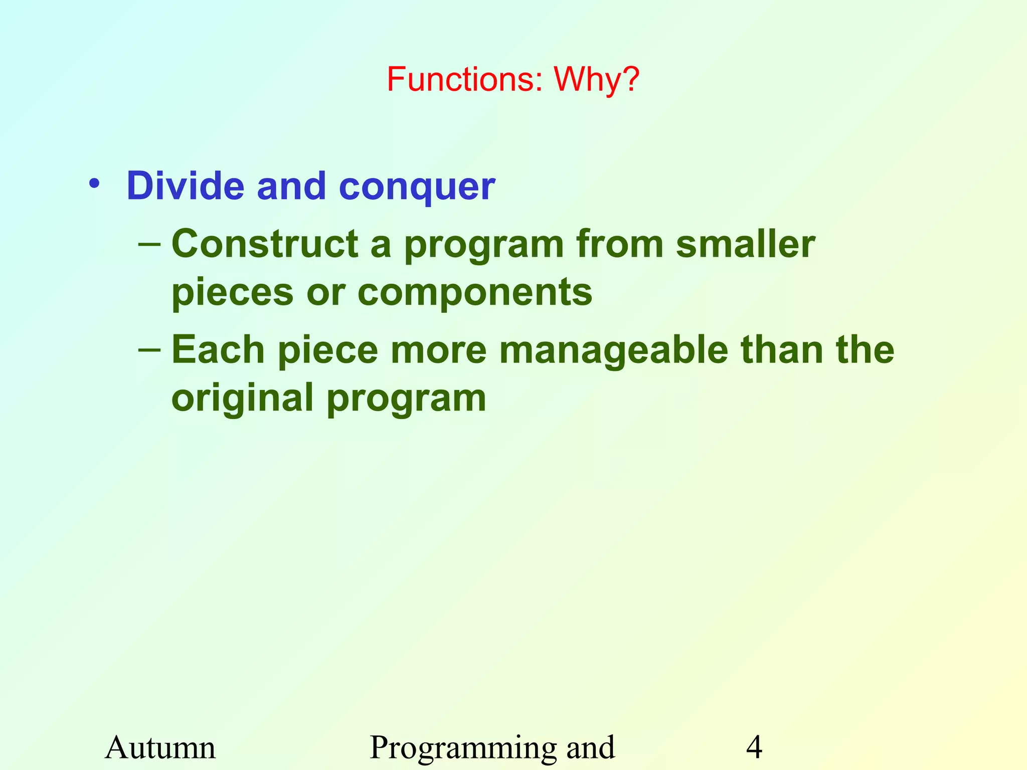 Functions: Why?


• Divide and conquer
  – Construct a program from smaller
    pieces or components
  – Each piece more manageable than the
    original program




Autumn       Programming and    4
 