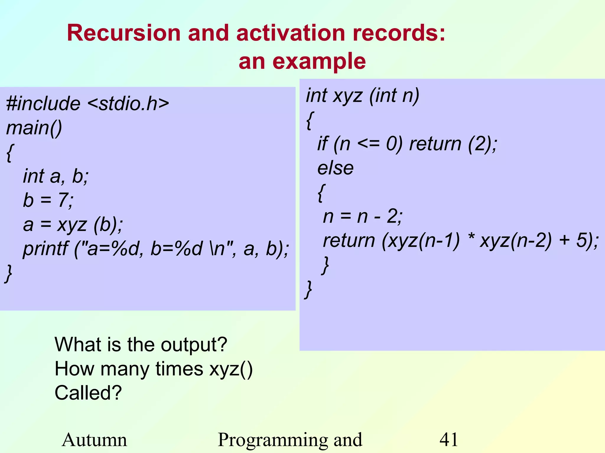 Recursion and activation records:
                     an example
#include <stdio.h>                int xyz (int n)
main()                            {
{                                   if (n <= 0) return (2);
  int a, b;                         else
  b = 7;                            {
  a = xyz (b);                       n = n - 2;
  printf ("a=%d, b=%d n", a, b);    return (xyz(n-1) * xyz(n-2) + 5);
}                                    }
                                  }

     What is the output?
     How many times xyz()
     Called?

      Autumn             Programming and           41
 