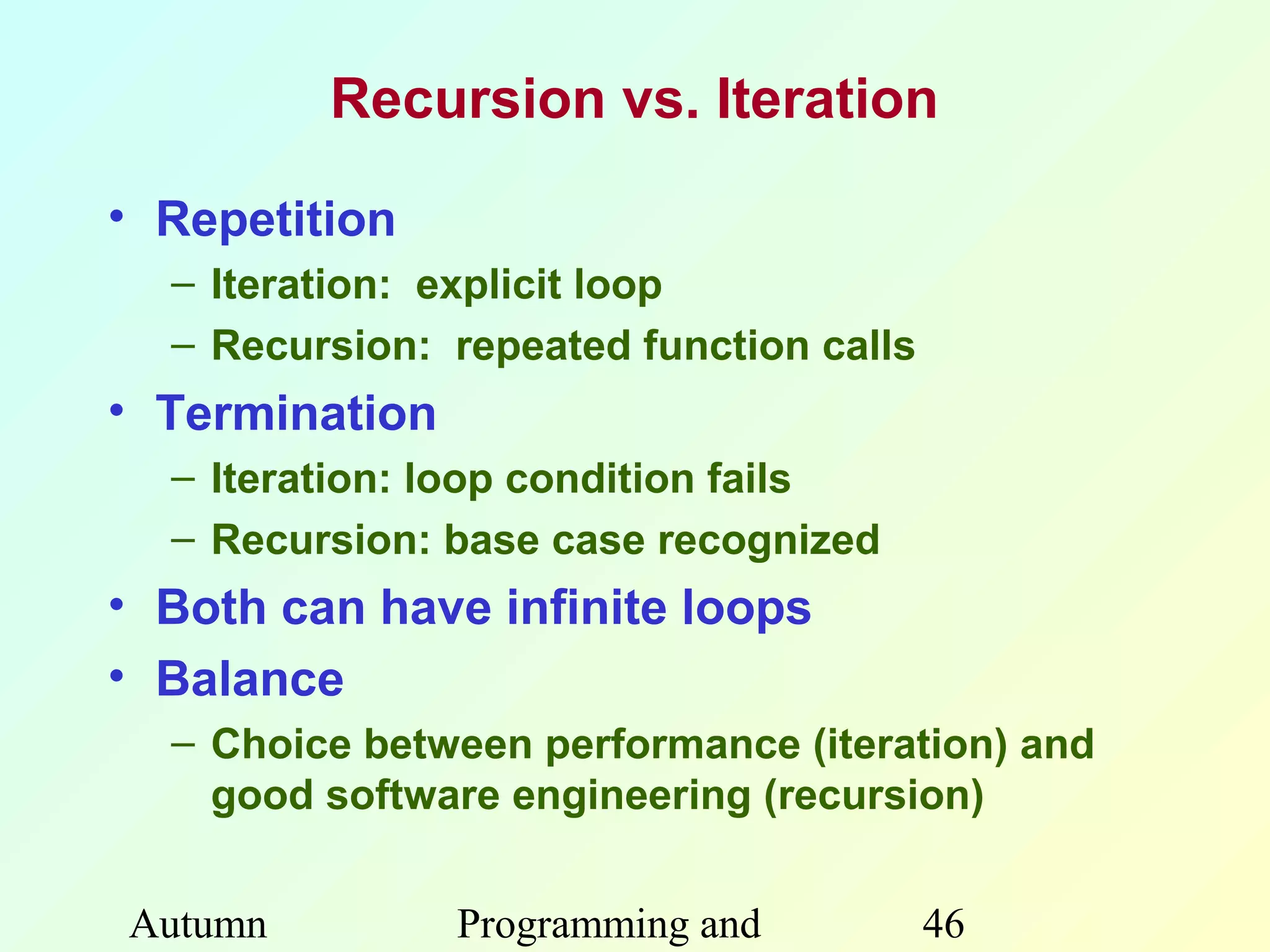 Recursion vs. Iteration

• Repetition
  – Iteration: explicit loop
  – Recursion: repeated function calls
• Termination
  – Iteration: loop condition fails
  – Recursion: base case recognized
• Both can have infinite loops
• Balance
  – Choice between performance (iteration) and
    good software engineering (recursion)


Autumn          Programming and          46
 