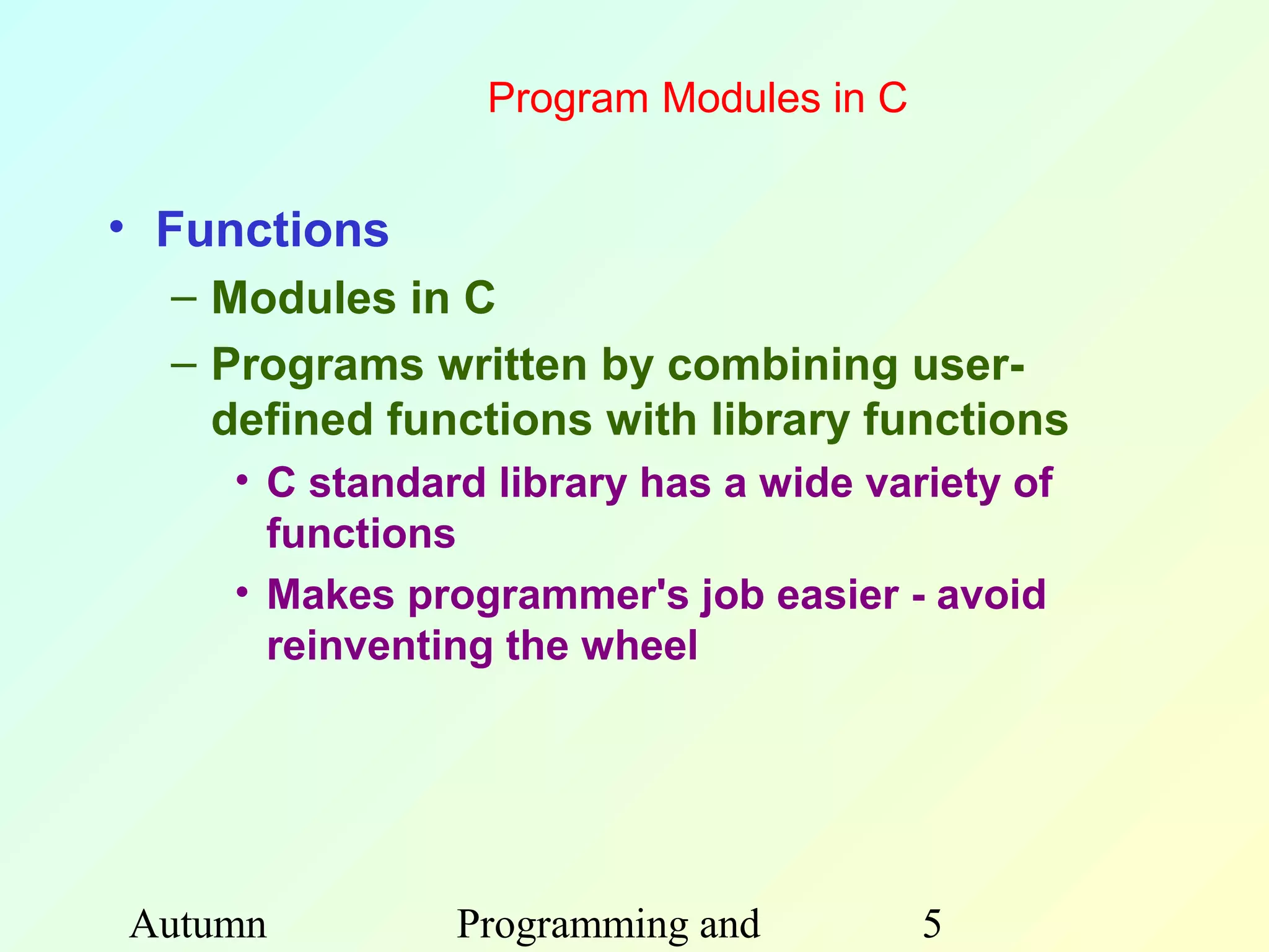Program Modules in C


• Functions
  – Modules in C
  – Programs written by combining user-
    defined functions with library functions
    • C standard library has a wide variety of
      functions
    • Makes programmer's job easier - avoid
      reinventing the wheel




Autumn         Programming and         5
 