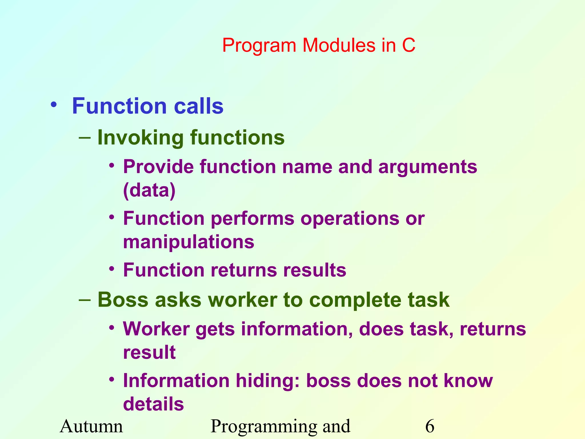 Program Modules in C


• Function calls
  – Invoking functions
     • Provide function name and arguments
       (data)
     • Function performs operations or
       manipulations
     • Function returns results
  – Boss asks worker to complete task
     • Worker gets information, does task, returns
       result
     • Information hiding: boss does not know
       details
Autumn          Programming and        6
 