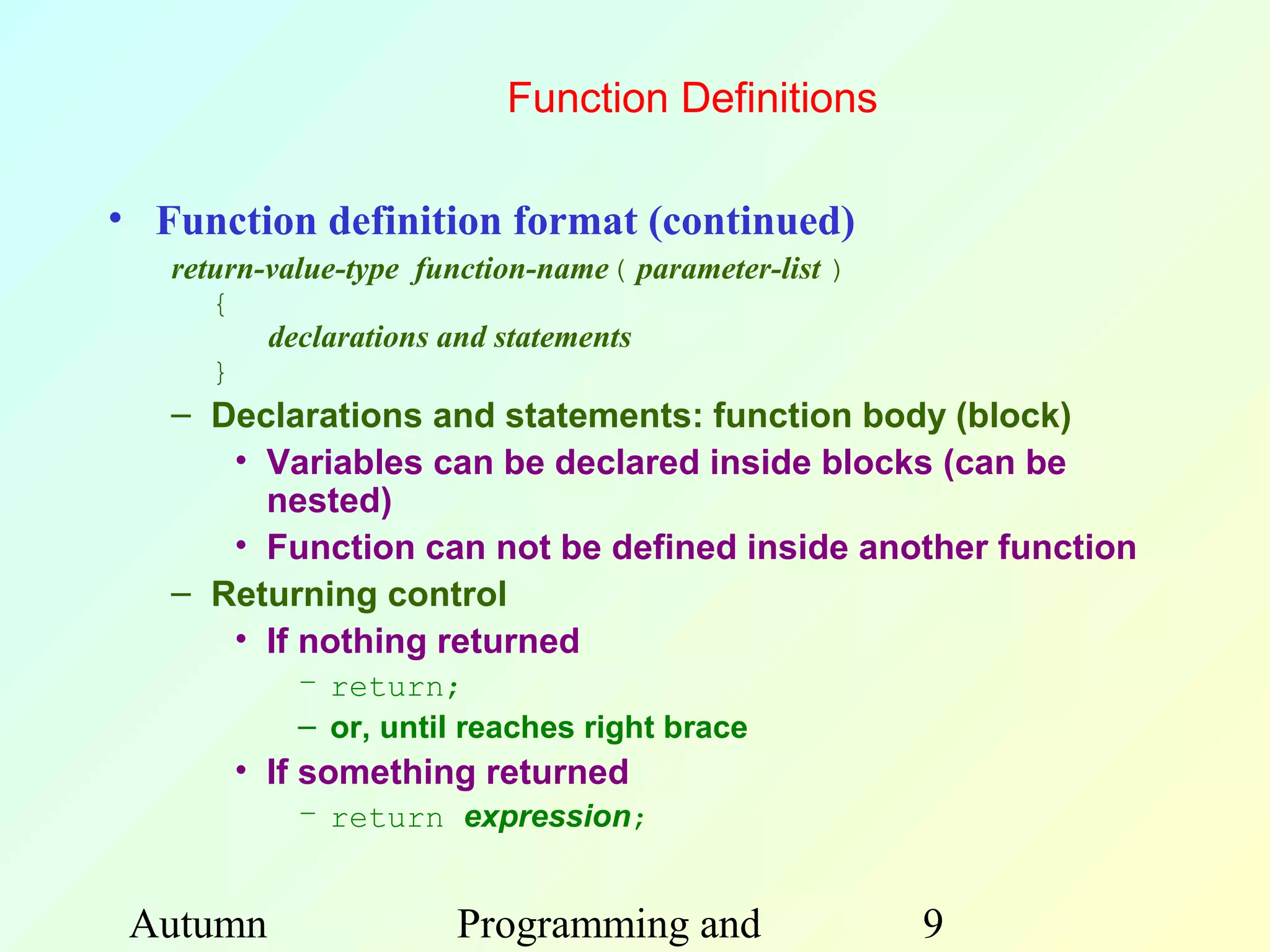 Function Definitions

• Function definition format (continued)
   return-value-type function-name( parameter-list )
      {
          declarations and statements
      }
   – Declarations and statements: function body (block)
      • Variables can be declared inside blocks (can be
        nested)
      • Function can not be defined inside another function
   – Returning control
      • If nothing returned
            – return;
            – or, until reaches right brace
       • If something returned
            – return expression;


 Autumn                Programming and                 9
 