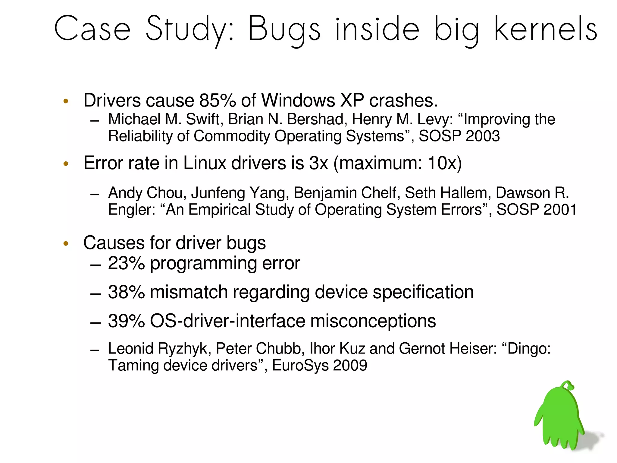 Case Study: Bugs inside big kernels
• Drivers cause 85% of Windows XP crashes.
– Michael M. Swift, Brian N. Bershad, Henry M. Levy: “Improving the
Reliability of Commodity Operating Systems”, SOSP 2003
• Error rate in Linux drivers is 3x (maximum: 10x)
– Andy Chou, Junfeng Yang, Benjamin Chelf, Seth Hallem, Dawson R.
Engler: “An Empirical Study of Operating System Errors”, SOSP 2001
• Causes for driver bugs
– 23% programming error
– 38% mismatch regarding device specification
– 39% OS-driver-interface misconceptions
– Leonid Ryzhyk, Peter Chubb, Ihor Kuz and Gernot Heiser: “Dingo:
Taming device drivers”, EuroSys 2009
 