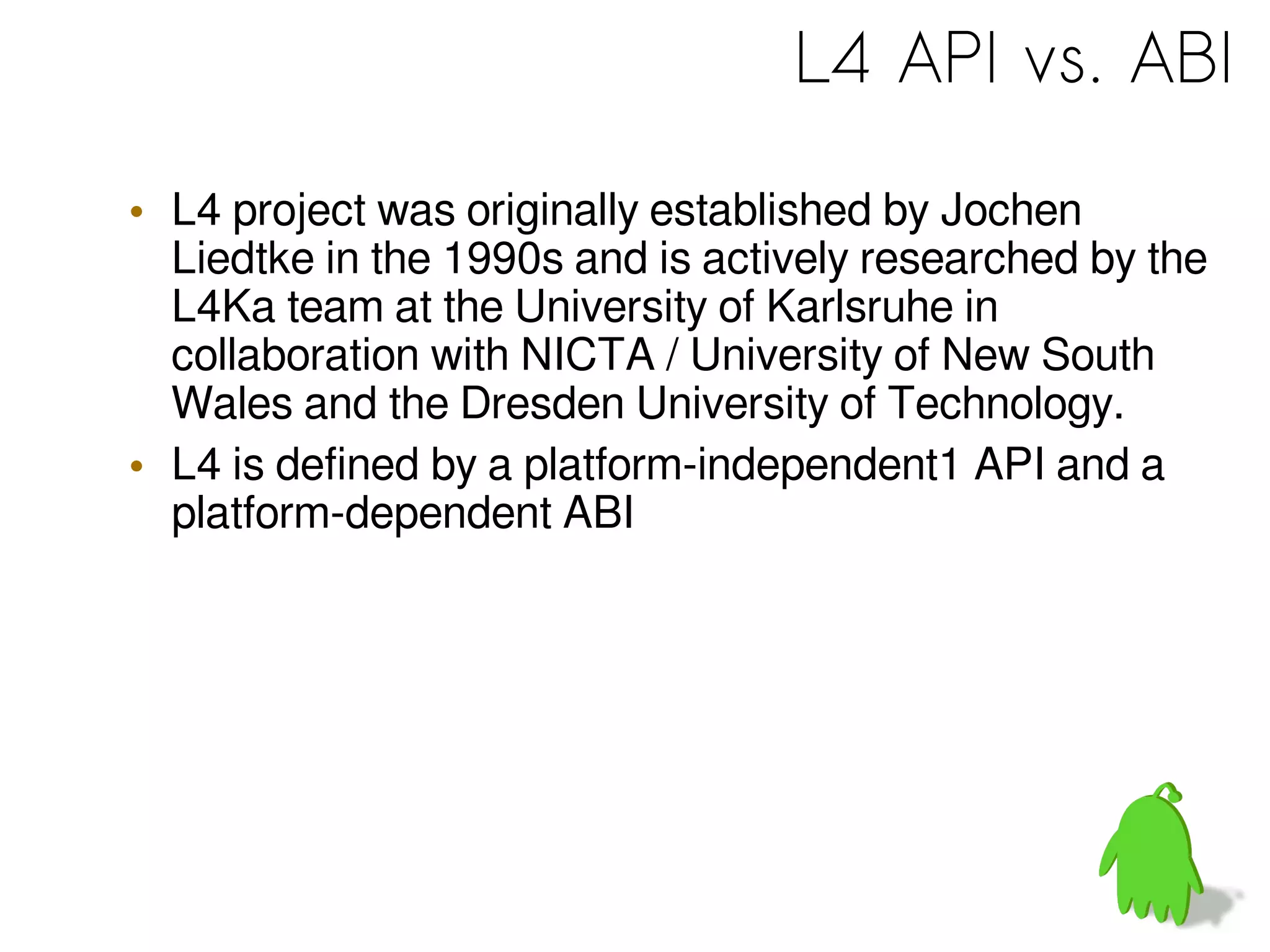L4 API vs. ABI
• L4 project was originally established by Jochen
Liedtke in the 1990s and is actively researched by the
L4Ka team at the University of Karlsruhe in
collaboration with NICTA / University of New South
Wales and the Dresden University of Technology.
• L4 is defined by a platform-independent1 API and a
platform-dependent ABI
 
