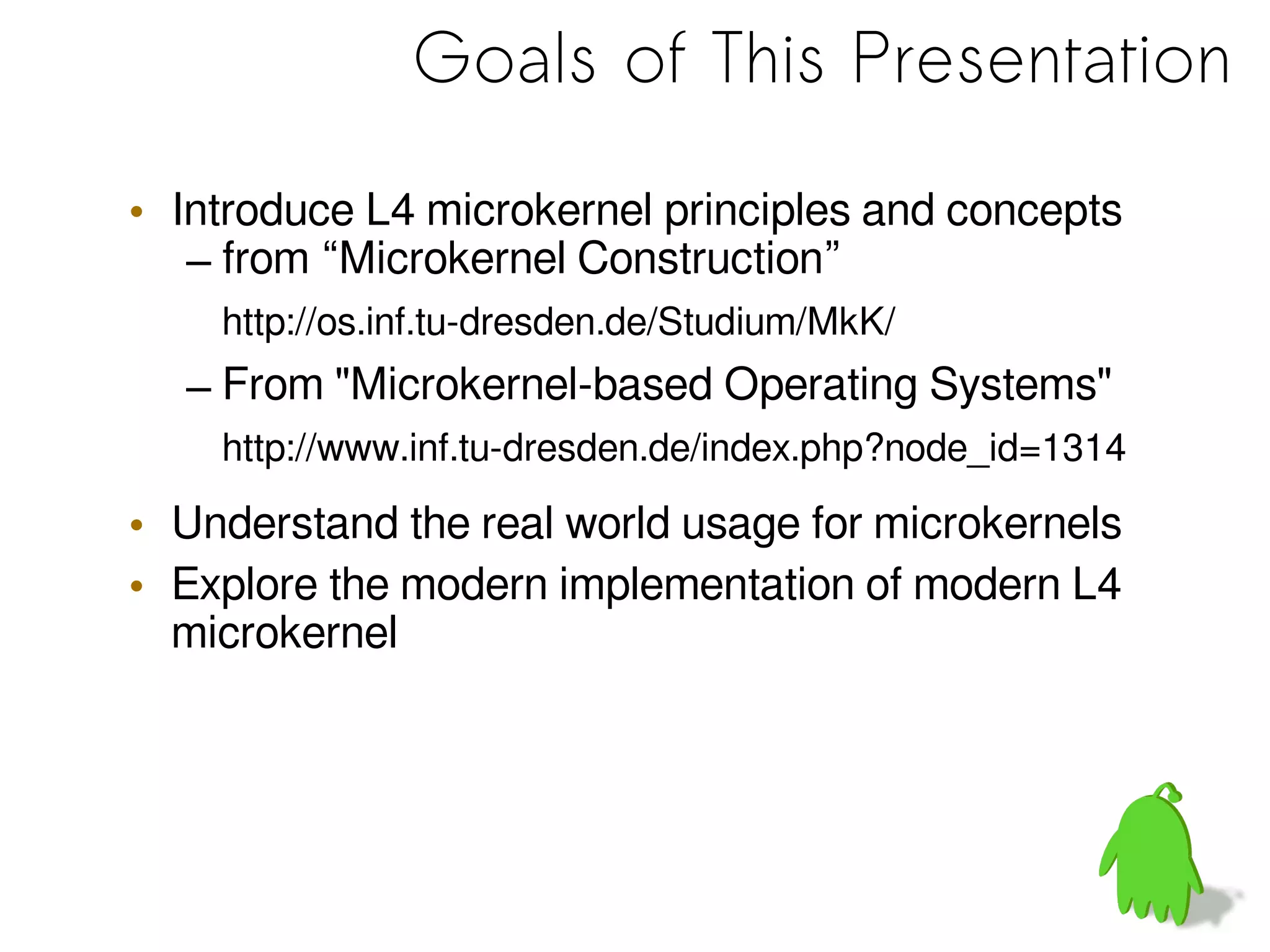 Goals of This Presentation
• Introduce L4 microkernel principles and concepts
– from “Microkernel Construction”
http://os.inf.tu-dresden.de/Studium/MkK/
– From "Microkernel-based Operating Systems"
http://www.inf.tu-dresden.de/index.php?node_id=1314
• Understand the real world usage for microkernels
• Explore the modern implementation of modern L4
microkernel
 