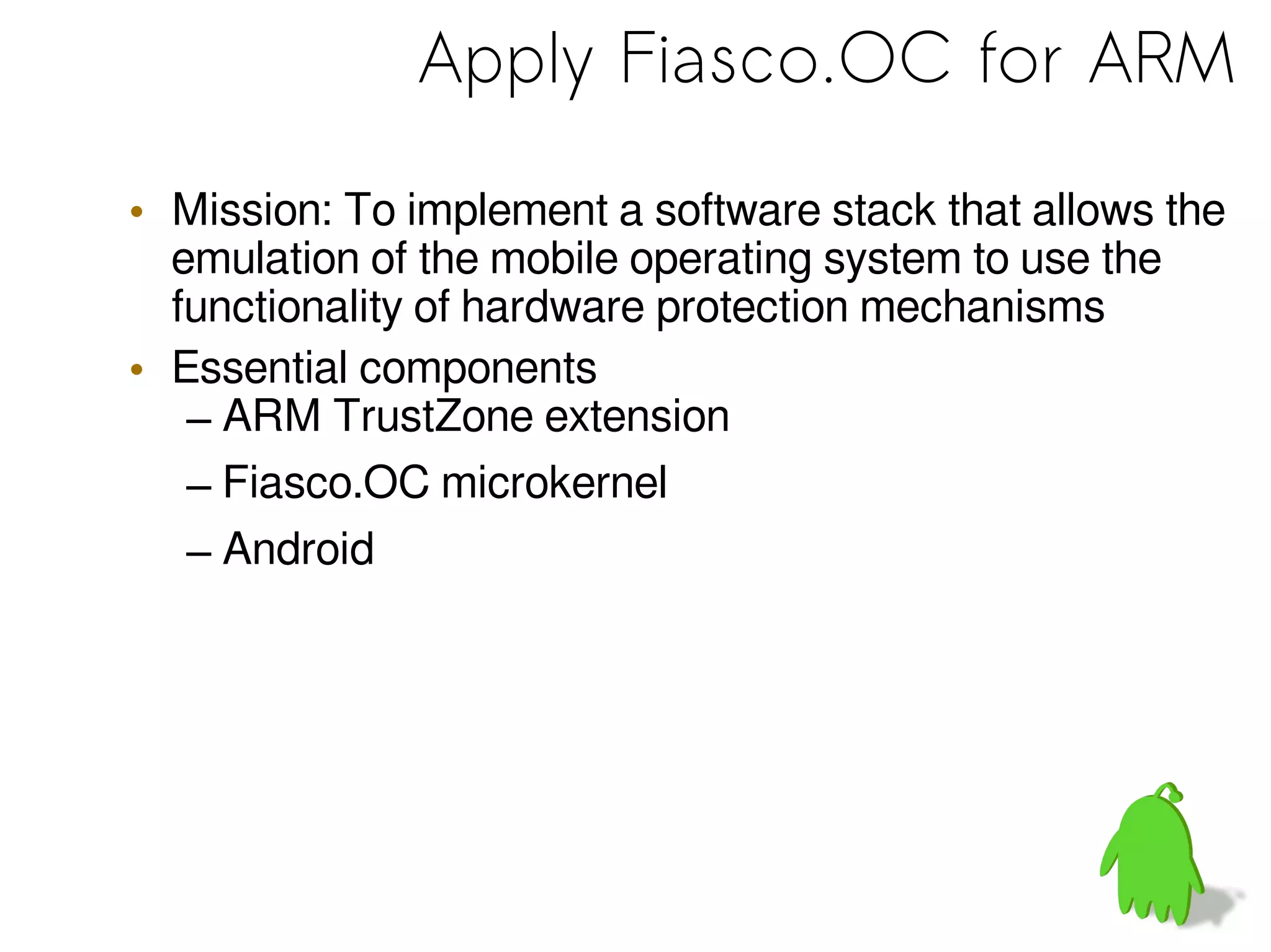 Apply Fiasco.OC for ARM
• Mission: To implement a software stack that allows the
emulation of the mobile operating system to use the
functionality of hardware protection mechanisms
• Essential components
– ARM TrustZone extension
– Fiasco.OC microkernel
– Android
 