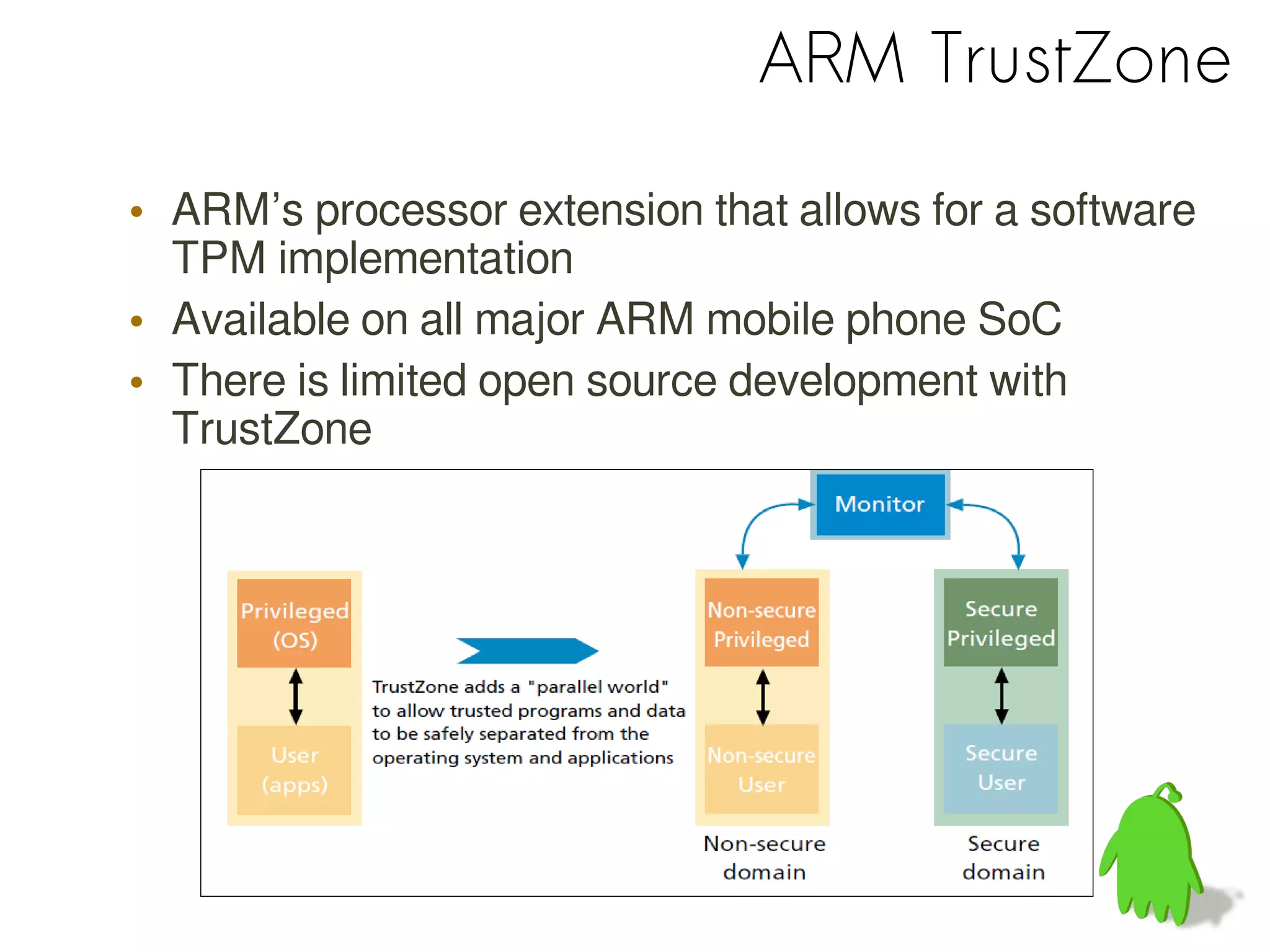 ARM TrustZone
• ARM’s processor extension that allows for a software
TPM implementation
• Available on all major ARM mobile phone SoC
• There is limited open source development with
TrustZone
 