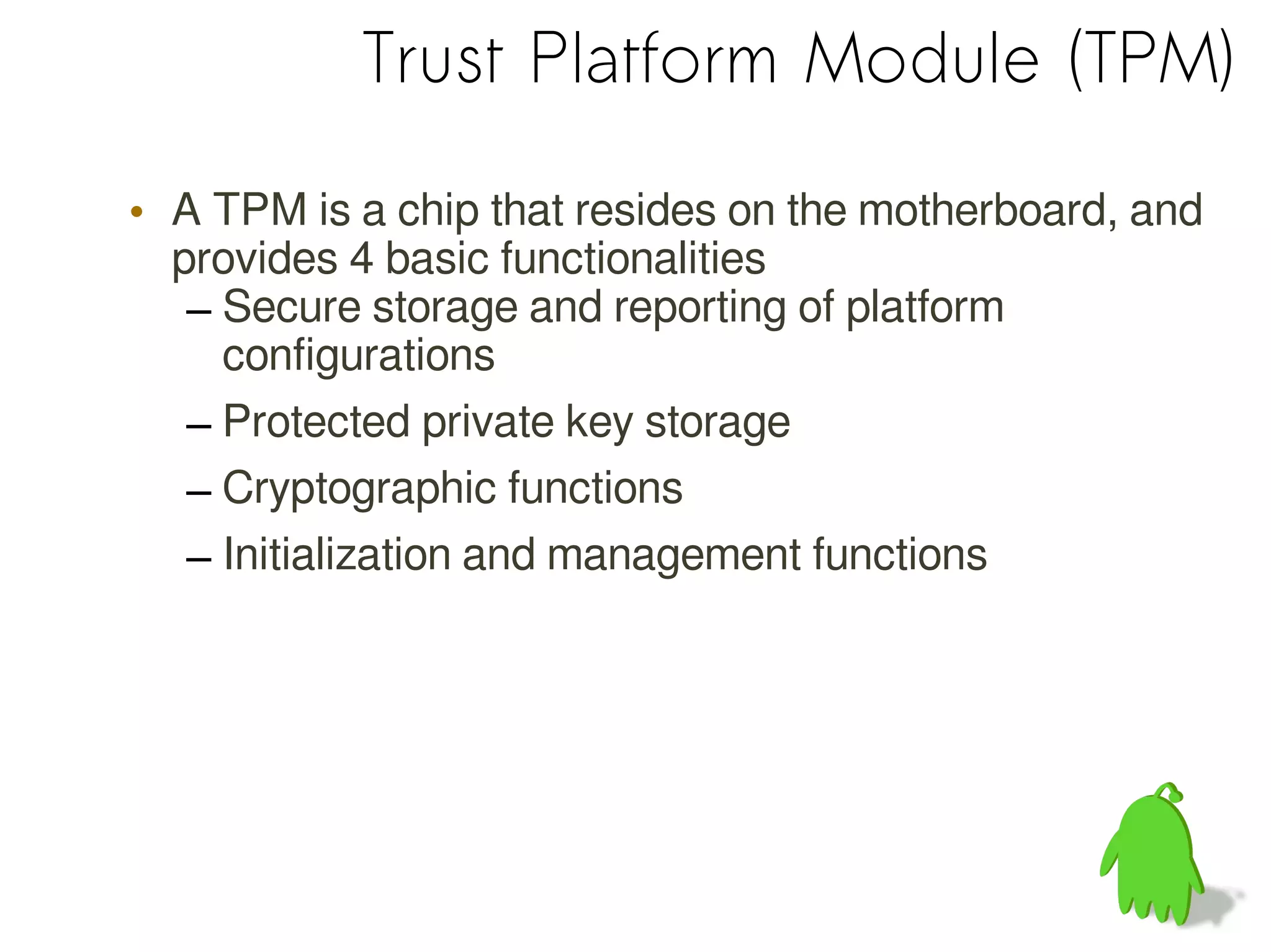 Trust Platform Module (TPM)
• A TPM is a chip that resides on the motherboard, and
provides 4 basic functionalities
– Secure storage and reporting of platform
configurations
– Protected private key storage
– Cryptographic functions
– Initialization and management functions
 