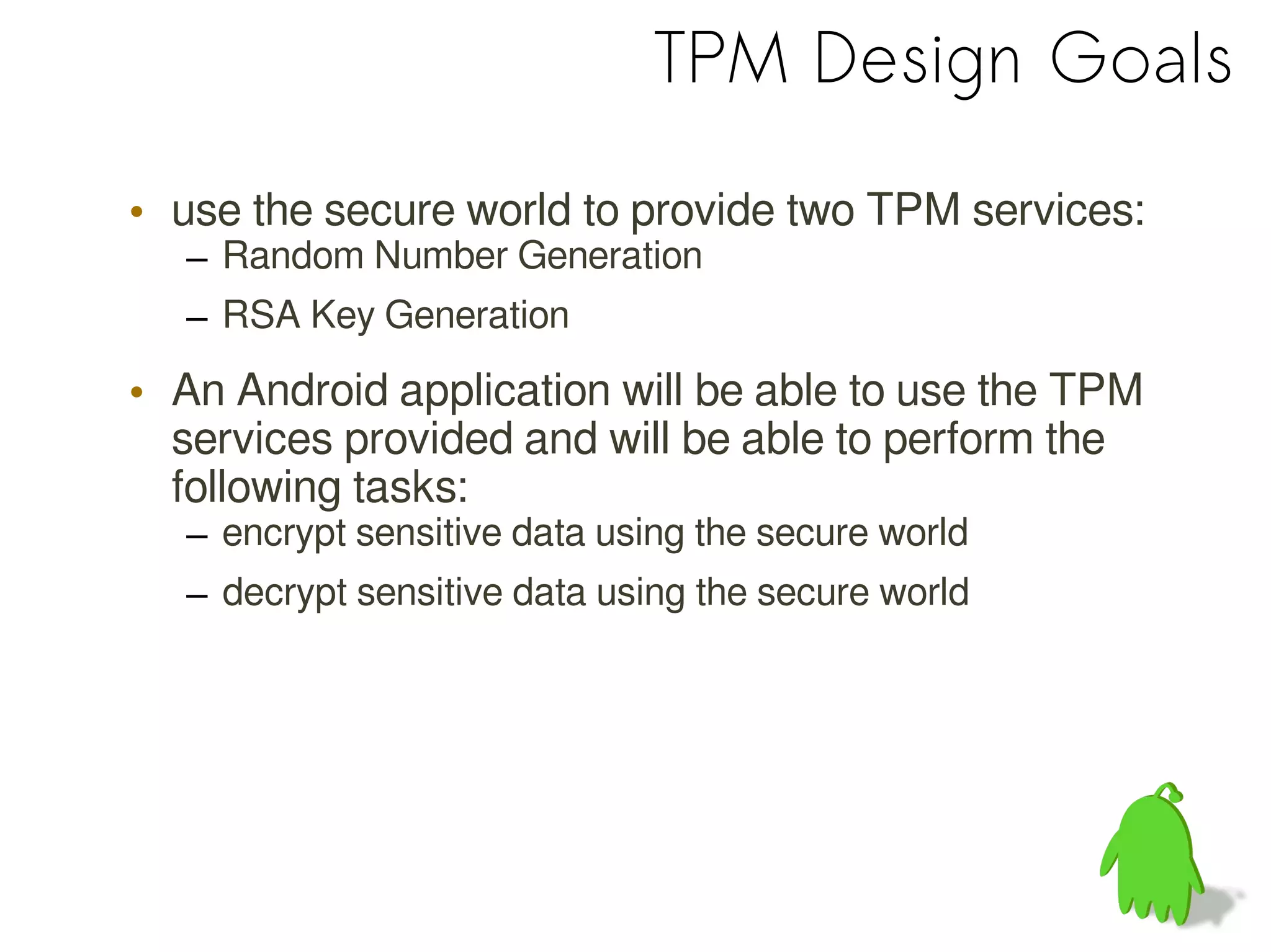 TPM Design Goals
• use the secure world to provide two TPM services:
– Random Number Generation
– RSA Key Generation
• An Android application will be able to use the TPM
services provided and will be able to perform the
following tasks:
– encrypt sensitive data using the secure world
– decrypt sensitive data using the secure world
 