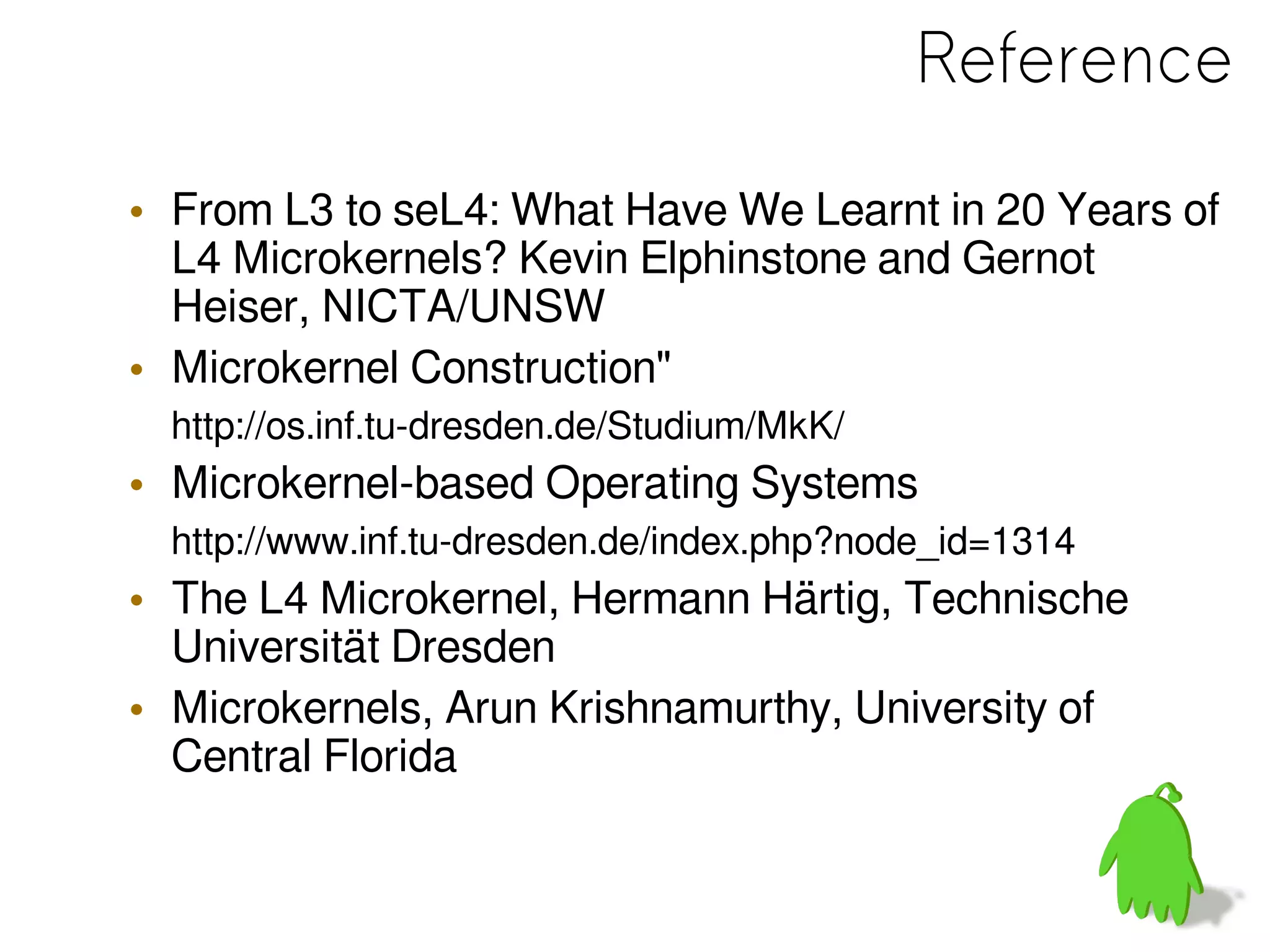 Reference
• From L3 to seL4: What Have We Learnt in 20 Years of
L4 Microkernels? Kevin Elphinstone and Gernot
Heiser, NICTA/UNSW
• Microkernel Construction"
http://os.inf.tu-dresden.de/Studium/MkK/
• Microkernel-based Operating Systems
http://www.inf.tu-dresden.de/index.php?node_id=1314
• The L4 Microkernel, Hermann Härtig, Technische
Universität Dresden
• Microkernels, Arun Krishnamurthy, University of
Central Florida
 