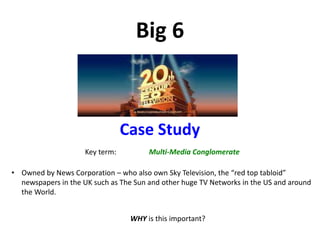 Big 6
Case Study
Key term: Multi-Media Conglomerate
• Owned by News Corporation – who also own Sky Television, the “red top tabloid”
newspapers in the UK such as The Sun and other huge TV Networks in the US and around
the World.
WHY is this important?
 