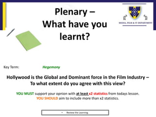 Plenary –
What have you
learnt?
• Review the Learning.
Key Term: Hegemony
Hollywood is the Global and Dominant force in the Film Industry –
To what extent do you agree with this view?
YOU MUST support your opnion with at least x2 statistics from todays lesson.
YOU SHOULD aim to include more than x2 statistics.
 