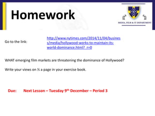 Homework
Due: Next Lesson – Tuesday 9th December – Period 3
Go to the link:
WHAT emerging film markets are threatening the dominance of Hollywood?
Write your views on ½ a page in your exercise book.
http://www.nytimes.com/2014/11/04/busines
s/media/hollywood-works-to-maintain-its-
world-dominance.html?_r=0
 