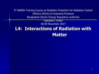 1
1
5th BAERA Training Course on Radiation Protection for Radiation Control
Officers (RCOs) of Industrial Practices
Bangladesh Atomic Energy Regulatory Authority
Agargaon, Dhaka
06-09 November 2017
L4: Interactions of Radiation with
Matter
 
