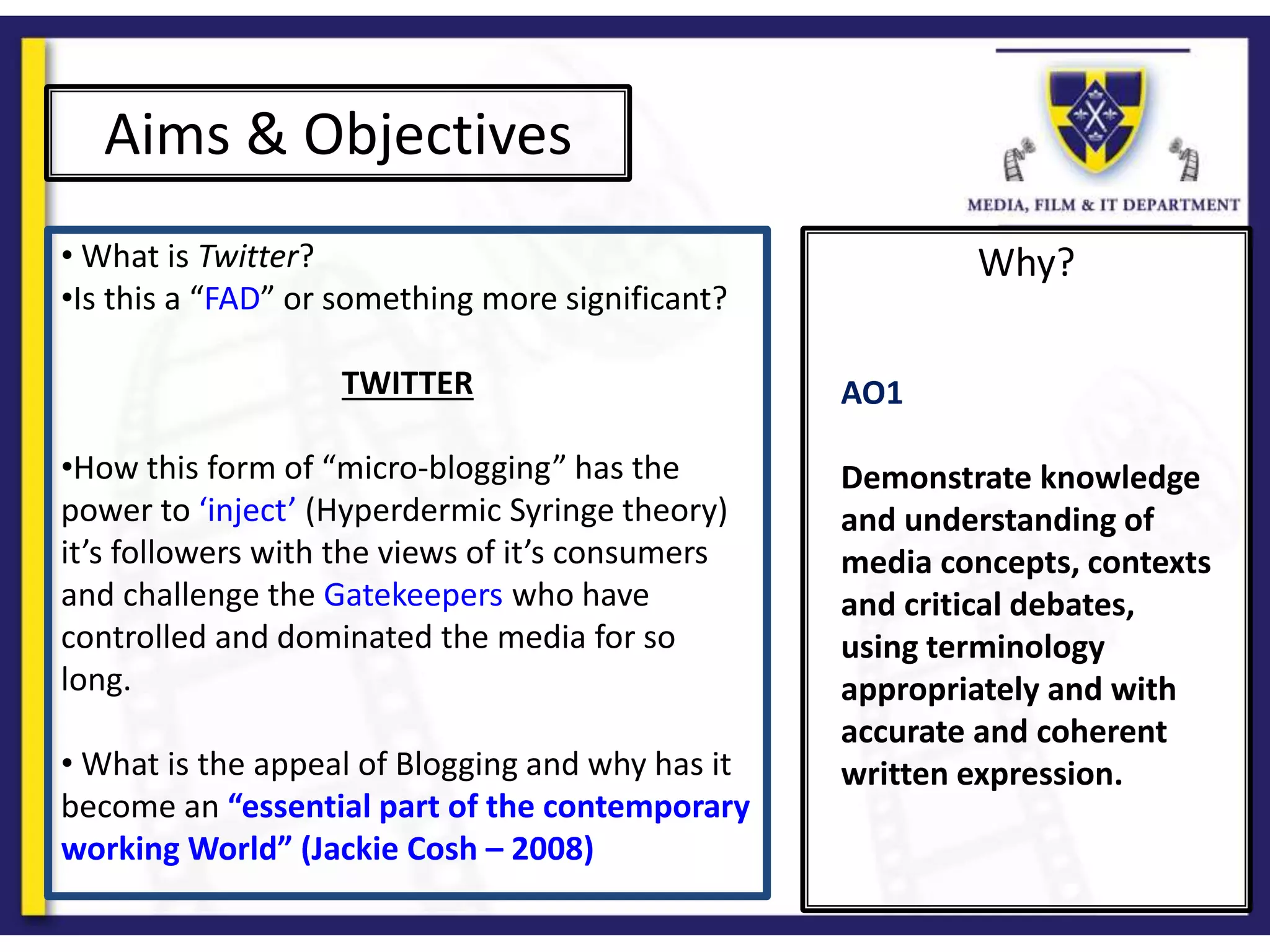 Why?
Aims & Objectives
• What is Twitter?
•Is this a “FAD” or something more significant?
TWITTER
•How this form of “micro-blogging” has the
power to ‘inject’ (Hyperdermic Syringe theory)
it’s followers with the views of it’s consumers
and challenge the Gatekeepers who have
controlled and dominated the media for so
long.
• What is the appeal of Blogging and why has it
become an “essential part of the contemporary
working World” (Jackie Cosh – 2008)
AO1
Demonstrate knowledge
and understanding of
media concepts, contexts
and critical debates,
using terminology
appropriately and with
accurate and coherent
written expression.
 
