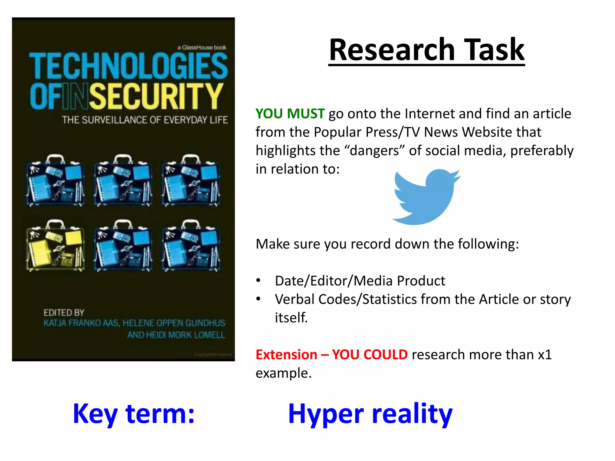 Key term: Hyper reality
Research Task
YOU MUST go onto the Internet and find an article
from the Popular Press/TV News Website that
highlights the “dangers” of social media, preferably
in relation to:
Make sure you record down the following:
• Date/Editor/Media Product
• Verbal Codes/Statistics from the Article or story
itself.
Extension – YOU COULD research more than x1
example.
 